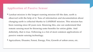 Application of Passive Sensor
 Landsat mission is the longest running mission till the date, earth is
observed with the help of it. Tons of information and documentation about
changing earth is collected thanks to LANDSAT mission. This mission has
been running since 40 years now. Knowing this, one can understand that
remote sensing must be throwing some benefits for entire globe. And
definitely, that is true. Following is a list of most common applications of
passive remote sensing technology.
 Agriculture, Disaster, Forest, Energy, Fire, Growth of urban areas, etc.
 