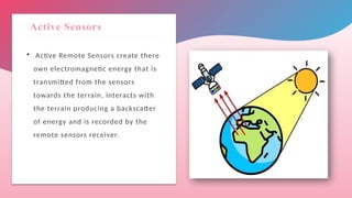 Active Sensors
 Active Remote Sensors create there
own electromagnetic energy that is
transmitted from the sensors
towards the terrain, interacts with
the terrain producing a backscatter
of energy and is recorded by the
remote sensors receiver.
 