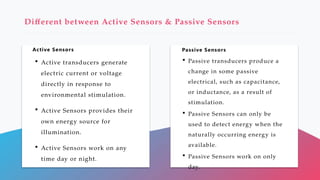Active Sensors Passive Sensors
Different between Active Sensors & Passive Sensors
 Active transducers generate
electric current or voltage
directly in response to
environmental stimulation.
 Active Sensors provides their
own energy source for
illumination.
 Active Sensors work on any
time day or night.
 Passive transducers produce a
change in some passive
electrical, such as capacitance,
or inductance, as a result of
stimulation.
 Passive Sensors can only be
used to detect energy when the
naturally occurring energy is
available.
 Passive Sensors work on only
day.
 