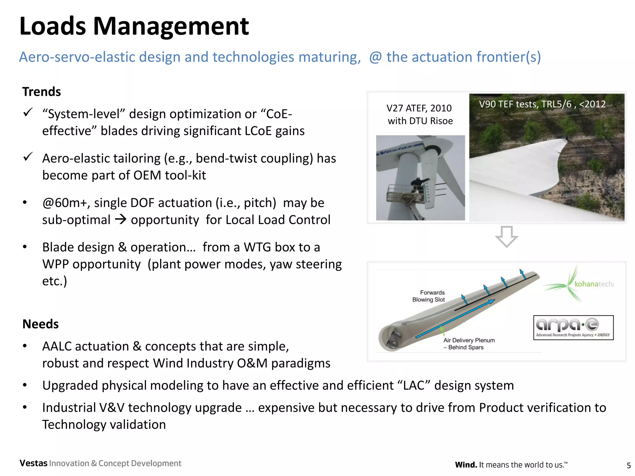 Needs
• AALC actuation & concepts that are simple,
robust and respect Wind Industry O&M paradigms
• Upgraded physical modeling to have an effective and efficient “LAC” design system
• Industrial V&V technology upgrade … expensive but necessary to drive from Product verification to
Technology validation
Loads Management
5
Aero-servo-elastic design and technologies maturing, @ the actuation frontier(s)
Trends
 “System-level” design optimization or “CoE-
effective” blades driving significant LCoE gains
 Aero-elastic tailoring (e.g., bend-twist coupling) has
become part of OEM tool-kit
• @60m+, single DOF actuation (i.e., pitch) may be
sub-optimal  opportunity for Local Load Control
• Blade design & operation… from a WTG box to a
WPP opportunity (plant power modes, yaw steering
etc.)
V90 TEF tests, TRL5/6 , <2012V27 ATEF, 2010
with DTU Risoe
VestasInnovation & Concept Development
 