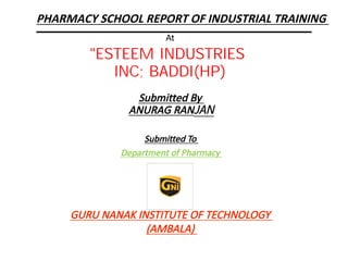 At
Submitted By
ANURAG RANJAN
Submitted To
Department of Pharmacy
"ESTEEM INDUSTRIES
INC; BADDI(HP)
GURU NANAK INSTITUTE OF TECHNOLOGY
(AMBALA)
PHARMACY SCHOOL REPORT OF INDUSTRIAL TRAINING
 
