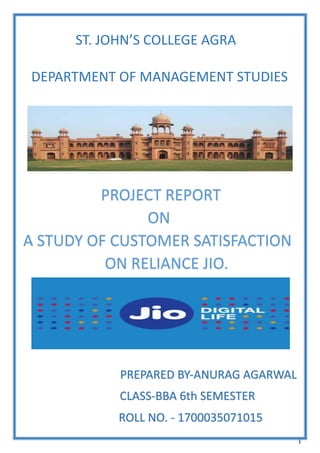 1
ST. JOHN’S COLLEGE AGRA
DEPARTMENT OF MANAGEMENT STUDIES
PROJECT REPORT
ON
A STUDY OF CUSTOMER SATISFACTION
ON RELIANCE JIO.
PREPARED BY-ANURAG AGARWAL
CLASS-BBA 6th SEMESTER
ROLL NO. - 1700035071015
 