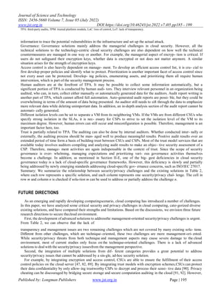 Journal of Science and Technology
ISSN: 2456-5660 Volume 7, Issue 05 (July 2022)
www.jst.org.in DOI:https://doi.org/10.46243/jst.2022.v7.i05.pp185 - 199
Published by: Longman Publishers www.jst.org.in Page | 195
TPA: third-party audits, TPM: trusted platform module, LoC: loss of control, LoT: lack of transparency.
information to trace the potential vulnerabilities in the infrastructure and set up the actual attack.
Governance: Governance solutions mainly address the managerial challenges in cloud security. However, all the
technical solutions to the technology-centric cloud security challenges are also dependent on how well the technical
countermeasures are managed in one way or another. For example, the managerial aspect of encryp- tion is critical. If
users do not safeguard their encryption keys, whether data is encrypted or not does not matter anymore. A similar
situation arises for the strength of encryption keys.
Access control is also heavily dependent on manage- ment. To develop an efficient access control list, it is cru- cial to
first develop proper policies and identify what to protect. Prioritization is another important facet of access control since
not every asset can be protected. Develop- ing policies, enumerating assets, and prioritizing them all require human
intervention, which is part of the security management process.
Human auditors are at the forefront of TPA. It may be possible to collect some information automatically, but a
significant portion of TPA is conducted by human audi- tors. They interview relevant personnel in an organization being
audited, who can, in turn, collect either manually or automatically generated data for the auditors. Audit report writing is
another part of TPA, which cannot afford full automation. Auto-generated audit reports are possi- ble, but they could be
overwhelming in terms of the amount of data being presented. An auditor still needs to sift through the data to emphasize
more relevant data while deleting unimportant data. In addition, an in-depth analysis section of the audit report cannot be
automati- cally generated.
Different isolation levels can be set to separate a VM from its neighboring VMs. If the VMs are from different CSUs who
specify strong isolation in the SLAs, it is nec- essary for CSPs to strive to set the isolation level of the VM to its
maximum degree. However, human errors can still occur and misconfiguration is possible. Therefore, management is an
important factor here, too.
Trust is partially related to TPA. The auditing can also be done by internal auditors. Whether conducted inter- nally or
externally, the auditing process should be man- aged well to produce meaningful results. Positive audit results over an
extended period of time form a basis of building trust between CSUs and CSPs. Most of the trust model services that are
available today involves auditors compiling and analyzing audit results to make an objec- tive security assessment of a
CSP. Therefore, manage- ment activities are again indispensable in the context of trust. Since the scope of security
governance is over- whelming, managing expectations and prioritizing vari- ous governance activities themselves
become a challenge. In addition, as mentioned in Section II-E, one of the big- gest deficiencies in cloud security
governance today is a lack of cloud-specific governance frameworks. However, this deficiency is slowly and partially
being addressed by newly emerging standards addressing cloud-specific gov- ernance concerns, such as ISO/IEC 27017.
Summary: We summarize the relationship between security/privacy challenges and the existing solutions in Table 2,
where each row represents a specific solution, and each column represents one security/privacy chal- lenge. The cell in
row m and column n is checked if solu-tion m can be used to address or partially address the challenge n.
FUTURE DIRECTIONS
As an emerging and rapidly developing computingscenario, cloud computing has introduced a number of challenges.
In this paper, we have analyzed some critical security and privacy challenges in cloud computing, cate-gorized diverse
existing solutions, and have compared their strengths and limitations. Based on the discussions, we envision three future
research directions to secure thecloud environment.
First, the development of advanced solutions to addressthe management-oriented security/privacy challenges is urgent.
From Table 2, we can observe that the lack of
transparency and management issues are two remaining challenges which are not covered by many existing solu- tions.
Different from other challenges, which are technique- oriented, these two challenges are more management-ori- ented.
While security/privacy threats from both technique and management aspects may cause severe damage to the cloud
environment, most of current studies only focus on the technique-oriented challenges. There is a lack of advanced
solutions to deal with the security/privacy issuesfrom the management perspective.
Second, the integration of multiple solutions from dif- ferent categories provides a great potential to address
security/privacy issues that cannot be addressed by a sin-gle, ad-hoc security solution.
For example, by integrating encryption and access control, CSUs are able to ensure the fulfillment of their access
control policies on the cloud server [47, 82, 89]. By integrating trust models with encryption schemes,CSUs can protect
their data confidentiality by only allow-ing trustworthy CSPs to decrypt and process their sensi- tive data [90]. Privacy
cheating can be discouraged by bridging secure storage and secure computation auditing in the cloud [91, 92]. However,
 