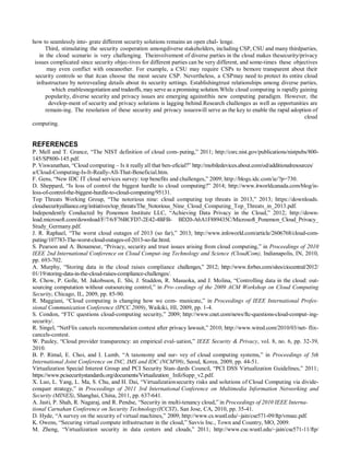how to seamlessly inte- grate different security solutions remains an open chal- lenge.
Third, stimulating the security cooperation amongdiverse stakeholders, including CSP, CSU and many thirdparties,
in the cloud scenario is very challenging. Theinvolvement of diverse parties in the cloud makes thesecurity/privacy
issues complicated since security objec-tives for different parties can be very different, and some-times these objectives
may even conflict with oneanother. For example, a CSU may require CSPs to bemore transparent about their
security controls so that itcan choose the most secure CSP. Nevertheless, a CSPmay need to protect its entire cloud
infrastructure by notrevealing details about its security settings. Establishingtrust relationships among diverse parties,
which enablesnegotiation and tradeoffs, may serve as a promising solution.While cloud computing is rapidly gaining
popularity, diverse security and privacy issues are emerging againstthis new computing paradigm. However, the
develop-ment of security and privacy solutions is lagging behind.Research challenges as well as opportunities are
remain-ing. The resolution of these security and privacy issueswill serve as the key to enable the rapid adoption of
cloud
computing.
REFERENCES
P. Mell and T. Grance, “The NIST definition of cloud com- puting,” 2011; http://csrc.nist.gov/publications/nistpubs/800-
145/SP800-145.pdf.
P. Viswanathan, “Cloud computing – Is it really all that ben-eficial?” http://mobiledevices.about.com/od/additionalresources/
a/Cloud-Computing-Is-It-Really-All-That-Beneficial.htm.
F. Gens, “New IDC IT cloud services survey: top benefits and challenges,” 2009; http://blogs.idc.com/ie/?p=730.
D. Sheppard, “Is loss of control the biggest hurdle to cloud computing?” 2014; http://www.itworldcanada.com/blog/is-
loss-of-control-the-biggest-hurdle-to-cloud-computing/95131.
Top Threats Working Group, “The notorious nine: cloud computing top threats in 2013,” 2013; https://downloads.
cloudsecurityalliance.org/initiatives/top_threats/The_Notorious_Nine_Cloud_Computing_Top_Threats_in_2013.pdf.
Independently Conducted by Ponemon Institute LLC, “Achieving Data Privacy in the Cloud,” 2012; http://down-
load.microsoft.com/download/F/7/6/F76BCFD7-2E42-4BFB- BD20-A6A1F889435C/Microsoft_Ponemon_Cloud_Privacy_
Study_Germany.pdf.
J. R. Raphael, “The worst cloud outages of 2013 (so far),” 2013; http://www.infoworld.com/article/2606768/cloud-com-
puting/107783-The-worst-cloud-outages-of-2013-so-far.html.
S. Pearson and A. Benameur, “Privacy, security and trust issues arising from cloud computing,” in Proceedings of 2010
IEEE 2nd International Conference on Cloud Comput-ing Technology and Science (CloudCom), Indianapolis, IN, 2010,
pp. 693-702.
A. Murphy, “Storing data in the cloud raises compliance challenges,” 2012; http://www.forbes.com/sites/ciocentral/2012/
01/19/storing-data-in-the-cloud-raises-compliance-challenges/.
R. Chow, P. Golle, M. Jakobsson, E. Shi, J. Staddon, R. Masuoka, and J. Molina, “Controlling data in the cloud: out-
sourcing computation without outsourcing control,” in Pro-ceedings of the 2009 ACM Workshop on Cloud Computing
Security, Chicago, IL, 2009, pp. 85-90.
R. Maggiani, “Cloud computing is changing how we com- municate,” in Proceedings of IEEE International Profes-
sional Communication Conference (IPCC 2009), Waikiki, HI, 2009, pp. 1-4.
S. Condon, “FTC questions cloud-computing security,” 2009; http://www.cnet.com/news/ftc-questions-cloud-comput-ing-
security/.
R. Singel, “NetFlix cancels recommendation contest after privacy lawsuit,” 2010; http://www.wired.com/2010/03/net- flix-
cancels-contest.
W. Pauley, “Cloud provider transparency: an empirical eval-uation,” IEEE Security & Privacy, vol. 8, no. 6, pp. 32-39,
2010.
B. P. Rimal, E. Choi, and I. Lumb, “A taxonomy and sur- vey of cloud computing systems,” in Proceedings of 5th
International Joint Conference on INC, IMS and IDC (NCM'09), Seoul, Korea, 2009, pp. 44-51.
Virtualization Special Interest Group and PCI Security Stan-dards Council, “PCI DSS Virtualization Guidelines,” 2011;
https://www.pcisecuritystandards.org/documents/Virtualization_ InfoSupp_v2.pdf.
X. Luo, L. Yang, L. Ma, S. Chu, and H. Dai, “Virtualizationsecurity risks and solutions of Cloud Computing via divide-
conquer strategy,” in Proceedings of 2011 3rd International Conference on Multimedia Information Networking and
Security (MINES), Shanghai, China, 2011, pp. 637-641.
A. Jasti, P. Shah, R. Nagaraj, and R. Pendse, “Security in multi-tenancy cloud,” in Proceedings of 2010 IEEE Interna-
tional Carnahan Conference on Security Technology(ICCST), San Jose, CA, 2010, pp. 35-41.
D. Hyde, “A survey on the security of virtual machines,” 2009; http://www.cs.wustl.edu/~jain/cse571-09/ftp/vmsec.pdf.
K. Owens, “Securing virtual compute infrastructure in the cloud,” Savvis Inc., Town and Country, MO, 2009.
M. Zheng, “Virtualization security in data centers and clouds,” 2011; http://www.cse.wustl.edu/~jain/cse571-11/ftp/
 