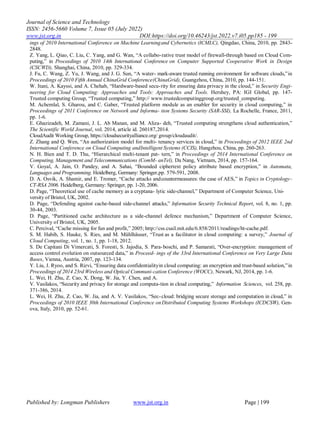Journal of Science and Technology
ISSN: 2456-5660 Volume 7, Issue 05 (July 2022)
www.jst.org.in DOI:https://doi.org/10.46243/jst.2022.v7.i05.pp185 - 199
Published by: Longman Publishers www.jst.org.in Page | 199
ings of 2010 International Conference on Machine Learningand Cybernetics (ICMLC), Qingdao, China, 2010, pp. 2843-
2848.
Z. Yang, L. Qiao, C. Liu, C. Yang, and G. Wan, “A collabo-rative trust model of firewall-through based on Cloud Com-
puting,” in Proceedings of 2010 14th International Conference on Computer Supported Cooperative Work in Design
(CSCWD), Shanghai, China, 2010, pp. 329-334.
J. Fu, C. Wang, Z. Yu, J. Wang, and J. G. Sun, “A water- mark-aware trusted running environment for software clouds,”in
Proceedings of 2010 Fifth Annual ChinaGrid Conference(ChinaGrid), Guangzhou, China, 2010, pp. 144-151.
W. Itani, A. Kayssi, and A. Chehab, “Hardware-based secu-rity for ensuring data privacy in the cloud,” in Security Engi-
neering for Cloud Computing: Approaches and Tools: Approaches and Tools. Hershey, PA: IGI Global, pp. 147-
Trusted computing Group, “Trusted computing,” http:// www.trustedcomputinggroup.org/trusted_computing.
M. Achemlal, S. Gharou, and C. Gaber, “Trusted platform module as an enabler for security in cloud computing,” in
Proceedings of 2011 Conference on Network and Informa- tion Systems Security (SAR-SSI), La Rochelle, France, 2011,
pp. 1-6.
E. Ghazizadeh, M. Zamani, J. L. Ab Manan, and M. Aliza- deh, “Trusted computing strengthens cloud authentication,”
The Scientific World Journal, vol. 2014, article id. 260187,2014.
CloudAudit Working Group, https://cloudsecurityalliance.org/ group/cloudaudit/.
Z. Zhang and Q. Wen, “An authorization model for multi- tenancy services in cloud,” in Proceedings of 2012 IEEE 2nd
International Conference on Cloud Computing andIntelligent Systems (CCIS), Hangzhou, China, pp. 260-263.
N. H. Bien and T. D. Thu, “Hierarchical multi-tenant pat- tern,” in Proceedings of 2014 International Conference on
Computing, Management and Telecommunications (ComM- anTel), Da Nang, Vietnam, 2014, pp. 157-164.
V. Goyal, A. Jain, O. Pandey, and A. Sahai, “Bounded ciphertext policy attribute based encryption,” in Automata,
Languages and Programming. Heidelberg, Germany: Springer,pp. 579-591, 2008.
D. A. Osvik, A. Shamir, and E. Tromer, “Cache attacks andcountermeasures: the case of AES,” in Topics in Cryptology–
CT-RSA 2006. Heidelberg, Germany: Springer, pp. 1-20, 2006.
D. Page, “Theoretical use of cache memory as a cryptana- lytic side-channel,” Department of Computer Science, Uni-
versity of Bristol, UK, 2002.
D. Page, “Defending against cache-based side-channel attacks,” Information Security Technical Report, vol. 8, no. 1, pp.
30-44, 2003.
D. Page, “Partitioned cache architecture as a side-channel defence mechanism,” Department of Computer Science,
University of Bristol, UK, 2005.
C. Percival, “Cache missing for fun and profit,” 2005; http://css.csail.mit.edu/6.858/2011/readings/ht-cache.pdf.
S. M. Habib, S. Hauke, S. Ries, and M. Mühlhäuser, “Trust as a facilitator in cloud computing: a survey,” Journal of
Cloud Computing, vol. 1, no. 1, pp. 1-18, 2012.
S. De Capitani Di Vimercati, S. Foresti, S. Jajodia, S. Para-boschi, and P. Samarati, “Over-encryption: management of
access control evolution on outsourced data,” in Proceed- ings of the 33rd International Conference on Very Large Data
Bases, Vienna, Austria, 2007, pp. 123-134.
Y. Liu, J. Ryoo, and S. Rizvi, “Ensuring data confidentialityin cloud computing: an encryption and trust-based solution,”in
Proceedings of 2014 23rd Wireless and Optical Communi-cation Conference (WOCC), Newark, NJ, 2014, pp. 1-6.
L. Wei, H. Zhu, Z. Cao, X. Dong, W. Jia, Y. Chen, and A.
V. Vasilakos, “Security and privacy for storage and computa-tion in cloud computing,” Information Sciences, vol. 258, pp.
371-386, 2014.
L. Wei, H. Zhu, Z. Cao, W. Jia, and A. V. Vasilakos, “Sec-cloud: bridging secure storage and computation in cloud,” in
Proceedings of 2010 IEEE 30th International Conference onDistributed Computing Systems Workshops (ICDCSW), Gen-
ova, Italy, 2010, pp. 52-61.
 