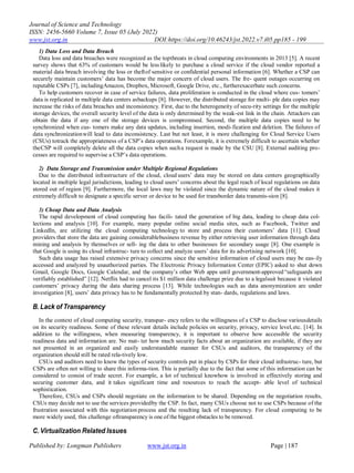 Journal of Science and Technology
ISSN: 2456-5660 Volume 7, Issue 05 (July 2022)
www.jst.org.in DOI:https://doi.org/10.46243/jst.2022.v7.i05.pp185 - 199
Published by: Longman Publishers www.jst.org.in Page | 187
1) Data Loss and Data Breach
Data loss and data breaches were recognized as the topthreats in cloud computing environments in 2013 [5]. A recent
survey shows that 63% of customers would be less likely to purchase a cloud service if the cloud vendor reported a
material data breach involving the loss or theftof sensitive or confidential personal information [6]. Whether a CSP can
securely maintain customers‟ data has become the major concern of cloud users. The fre- quent outages occurring on
reputable CSPs [7], includingAmazon, Dropbox, Microsoft, Google Drive, etc., furtherexacerbate such concerns.
To help customers recover in case of service failures, data proliferation is conducted in the cloud where cus- tomers‟
data is replicated in multiple data centers asbackups [8]. However, the distributed storage for multi- ple data copies may
increase the risks of data breaches and inconsistency. First, due to the heterogeneity of secu-rity settings for the multiple
storage devices, the overall security level of the data is only determined by the weak-est link in the chain. Attackers can
obtain the data if any one of the storage devices is compromised. Second, the multiple data copies need to be
synchronized when cus- tomers make any data updates, including insertion, modi-fication and deletion. The failures of
data synchronizationwill lead to data inconsistency. Last but not least, it is more challenging for Cloud Service Users
(CSUs) totrack the appropriateness of a CSP‟s data operations. Forexample, it is extremely difficult to ascertain whether
theCSP will completely delete all the data copies when sucha request is made by the CSU [8]. External auditing pro-
cesses are required to supervise a CSP‟s data operations.
2) Data Storage and Transmission under Multiple Regional Regulations
Due to the distributed infrastructure of the cloud, cloud users‟ data may be stored on data centers geographically
located in multiple legal jurisdictions, leading to cloud users‟ concerns about the legal reach of local regulations on data
stored out of region [9]. Furthermore, the local laws may be violated since the dynamic nature of the cloud makes it
extremely difficult to designate a specific server or device to be used for transborder data transmis-sion [8].
3) Cheap Data and Data Analysis
The rapid development of cloud computing has facili- tated the generation of big data, leading to cheap data col-
lections and analysis [10]. For example, many popular online social media sites, such as Facebook, Twitter and
LinkedIn, are utilizing the cloud computing technology to store and process their customers‟ data [11]. Cloud
providers that store the data are gaining considerablebusiness revenue by either retrieving user information through data
mining and analysis by themselves or sell- ing the data to other businesses for secondary usage [8]. One example is
that Google is using its cloud infrastruc- ture to collect and analyze users‟ data for its advertising network [10].
Such data usage has raised extensive privacy concerns since the sensitive information of cloud users may be eas-ily
accessed and analyzed by unauthorized parties. The Electronic Privacy Information Center (EPIC) asked to shut down
Gmail, Google Docs, Google Calendar, and the company‟s other Web apps until government-approved“safeguards are
verifiably established” [12]. Netflix had to cancel its $1 million data challenge prize due to a legalsuit because it violated
customers‟ privacy during the data sharing process [13]. While technologies such as data anonymization are under
investigation [8], users‟ data privacy has to be fundamentally protected by stan- dards, regulations and laws.
B.Lack of Transparency
In the context of cloud computing security, transpar- ency refers to the willingness of a CSP to disclose variousdetails
on its security readiness. Some of these relevant details include policies on security, privacy, service level,etc. [14]. In
addition to the willingness, when measuring transparency, it is important to observe how accessible the security
readiness data and information are. No mat- ter how much security facts about an organization are available, if they are
not presented in an organized and easily understandable manner for CSUs and auditors, the transparency of the
organization should still be rated rela-tively low.
CSUs and auditors need to know the types of security controls put in place by CSPs for their cloud infrastruc- ture, but
CSPs are often not willing to share this informa-tion. This is partially due to the fact that some of this information can be
considered to consist of trade secret. For example, a lot of technical knowhow is involved in effectively storing and
securing customer data, and it takes significant time and resources to reach the accept- able level of technical
sophistication.
Therefore, CSUs and CSPs should negotiate on the information to be shared. Depending on the negotiation results,
CSUs may decide not to use the services providedby the CSP. In fact, many CSUs choose not to use CSPs because of the
frustration associated with this negotiation process and the resulting lack of transparency. For cloud computing to be
more widely used, this challenge oftransparency is one of the biggest obstacles to be removed.
C. Virtualization Related Issues
 