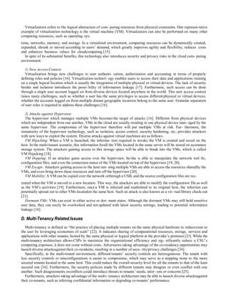 Virtualization refers to the logical abstraction of com- puting resources from physical constraints. One represen-tative
example of virtualization technology is the virtual machine (VM). Virtualization can also be performed on many other
computing resources, such as operating sys-
tems, networks, memory, and storage. In a virtualized environment, computing resources can be dynamically created,
expanded, shrunk or moved according to users‟ demand, which greatly improves agility and flexibility, reduces costs
and enhances business values for cloudcomputing [15].
In spite of its substantial benefits, this technology also introduces security and privacy risks in the cloud com- puting
environment.
1) New Access Context
Virtualization brings new challenges to user authenti- cation, authorization and accounting in terms of properly
defining roles and policies [16]. Virtualization technol- ogy enables users to access their data and applications running
on a single logical location which is usually the integration of multiple physical or virtual devices. The lack of security
border and isolation introduces the possi- bility of information leakage [17]. Furthermore, such access can be done
through a single user account logged on from diverse devices located anywhere in the world. This new access context
raises many challenges, such as whether a user has the same privileges to access different physical or virtual devices;
whether the accounts logged on from multiple distant geographic locations belong to the same user. Granular separation
of user roles is required to address these challenges [16].
2) Attacks against Hypervisor
The hypervisor which manages multiple VMs becomes the target of attacks [16]. Different from physical devices
which are independent from one another, VMs in the cloud are usually residing in one physical device man- aged by the
same hypervisor. The compromise of the hypervisor therefore will put multiple VMs at risk. Fur- thermore, the
immaturity of the hypervisor technology, such as isolation, access control, security hardening, etc., provides attackers
with new ways to exploit the system. Diverse attacks against virtual machines are as follows.
VM Hijacking: When a VM is launched, the informa- tion required to invoke the VM is created and saved on the
host. In the multi-tenant scenario, this information forall the VMs located in the same server will be stored on acommon
storage system. The attackers gaining access to this storage space will be able to break into the VMs, which is called
VM Hijacking [18].
VM Hopping: If an attacker gains access over the hypervisor, he/she is able to manipulate the network traf- fic,
configuration files, and even the connection status of the VMs located on top of the hypervisor [19, 20].
VM Escape: Attackers gaining access to the host run- ning multiple VMs are able to access the resources sharedby the
VMs, and even bring down these resources and turn off the hypervisor [20].
VM Mobility: A VM can be copied over the network orthrough a USB, and the source configuration files are rec-
reated when the VM is moved to a new location. This way, the attackers are able to modify the configuration file as well
as the VM‟s activities [19]. Furthermore, once a VM is infected and readmitted to its original host, the infection can
potentially spread out to other VMs locatedon the same host. Such an attack is also known as a vir- tual library check-out
[21].
Dormant VMs: VMs can exist in either active or dor- mant states. Although the dormant VMs may still hold sensitive
user data, they can easily be overlooked and not updated with latest security settings, leading to potential information
leakage [16].
D. Multi-Tenancy Related Issues
Multi-tenancy is defined as “the practice of placing multiple tenants on the same physical hardware to reducecosts to
the user by leveraging economies of scale” [22]. It indicates sharing of computational resources, storage, services and
applications with other tenants, hosted by the same physical or logical platform at the provider‟s premises [23]. While the
multi-tenancy architecture allows CSPs to maximize the organizational efficiency and sig- nificantly reduce a CSU‟s
computing expenses, it does not come without costs. Adversaries taking advantage of the co-residency opportunities may
launch diverse attacksagainst their co-residents, resulting in a number of secu- rity/privacy challenges [24].
Specifically, in the multi-tenant environment, different tenants‟ security controls are heterogeneous. The tenant with
less security controls or misconfigurations is easier to compromise, which may serve as a stepping stone to the more
secured tenants located in the same host. This could reduce the overall security level for all the tenants to that of the least
secured one [16]. Furthermore, the security policies made by different tenants may disagree or even conflict with one
another. Such disagreements orconflicts could introduce threats to tenants‟ needs, inter- ests or concerns [25].
Furthermore, attackers taking advantage of the multi- tenancy architecture may be able to launch diverse attacksagainst
their co-tenants, such as inferring confidential information or degrading co-tenants‟ performance.
 