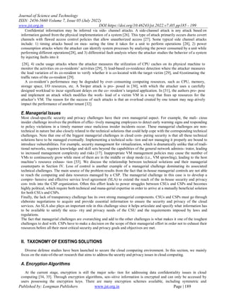 Journal of Science and Technology
ISSN: 2456-5660 Volume 7, Issue 05 (July 2022)
www.jst.org.in DOI:https://doi.org/10.46243/jst.2022.v7.i05.pp185 - 199
Published by: Longman Publishers www.jst.org.in Page | 189
Confidential information may be inferred via side- channel attacks. A side-channel attack is any attack based on
information gained from the physical implementation of a system [26]. This type of attack primarily occurs dueto covert
channels with flawed access control policies that allow unauthorized access [27]. Some typical side channel attacks
include: 1) timing attacks based on mea- suring the time it takes for a unit to perform operations [28], 2) power
consumption attacks where the attacker can identify system processes by analyzing the power consumed by a unit while
performing different operations[28], and 3) differential fault analysis where the attacker studies the behavior of a system
by injecting faults into it
[28], 4) cache usage attacks where the attacker measures the utilization of CPU caches on its physical machine to
monitor the activities on co-residents‟ activities [29], 5) load-based co-residence detection where the attacker measures
the load variation of its co-resident to verify whether it is co-located with the target victim [29], and 6)estimating the
traffic rates of the co-resident [29].
A co-resident‟s performance may be degraded by over- consuming computing resources, such as CPU, memory,
storage space, I/O resources, etc. A Swiper attack is pro- posed in [30], with which the attacker uses a carefully
designed workload to incur significant delays on the co- resident‟s targeted application. In [31], the authors pro- pose
and implement an attack which modifies the work- load of a victim VM in a way that frees up resources for the
attacker‟s VM. The reason for the success of such attacks is that an overload created by one tenant may neg-atively
impact the performance of another tenant [32].
E.Managerial Issues
Most cloud-specific security and privacy challenges have their own managerial aspect. For example, the mali- cious
insider challenge involves the problem of effec- tively managing employees to detect early warning signs and responding
to policy violations in a timely manner once malicious insider incidents occur. These managerial challenges are non-
technical in nature but also closely related to the technical solutions that could help cope with the corresponding technical
challenges. Note that one of the biggest managerial challenges in cloud com- puting security is that all these technical
solutions have to be managed eventually. Implementing a technical solu- tion and not managing it properly are bound to
introduce vulnerabilities. For example, security management for virtualization, which is dramatically unlike that of tradi-
tional networks, requires knowledge and skill sets beyond the capabilities of the general network adminis- trator, leading
to increased management complexity and risks [17]. Inappropriate VM management policies may cause the number of
VMs to continuously grow while most of them are in the middle or sleep mode (i.e., VM sprawling), leading to the host
machine‟s resource exhaus- tion [33]. We discuss the relationship between technical solutions and their managerial
counterparts in Section IV. Loss of control is another example of a managerial challenge dominating its associated
technical challenges. The main source of the problem results from the fact that in-house managerial controls are not able
to reach the computing and data resources managed by a CSP. The managerial challenge in this case is to develop a
compre- hensive and effective service level agreement (SLA) to extend the reach of the in-house security and privacy
con- trols into the CSP organization. Often this effort leads to power struggles between CSUs and CSPs and becomes
highly political, which require both technical and mana-gerial expertise in order to arrive at a mutually beneficial solution
for both CSUs and CSPs.
Finally, the lack of transparency challenge has its own strong managerial components. CSUs and CSPs must go through
elaborate negotiations to acquire and provide essential information to ensure the security and privacy of the cloud
services. An SLA also plays an important role in this challenge since it helps articulate and specify what information has
to be available to satisfy the secu- rity and privacy needs of the CSU and the requirements imposed by laws and
regulations.
The fact that managerial challenges are overarching and add to the other challenges is what makes it one of the toughest
challenges to deal with. CSPs have to make a decision on the scope of their managerial effort in order not to exhaust their
resources before all their most critical security and privacy goals and objectives are met.
II. TAXONOMY OF EXISTING SOLUTIONS
Diverse defense studies have been launched to secure the cloud computing environment. In this section, we mainly
focus on the state-of-the-art research that aims to address the security and privacy issues in cloud computing.
A. Encryption Algorithms
At the current stage, encryption is still the major solu- tion for addressing data confidentiality issues in cloud
computing [34, 35]. Through encryption algorithms, sen-sitive information is encrypted and can only be accessed by
users possessing the encryption keys. There are many encryption schemes available, including symmetric and
 