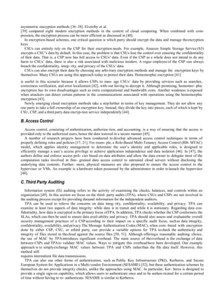 asymmetric encryption methods [36–38]. El-etriby et al.
[39] compared eight modern encryption methods in the context of cloud computing. When combined with com-
pression, the encryption process can be more efficient as discussed in [40].
In encryption-based schemes, one critical question is which party should encrypt the data and manage theencryption
keys.
CSUs can entirely rely on the CSP for their encryption needs. For example, Amazon Simple Storage Service (S3)
encrypts a CSU‟s data by default. In this case, the problem is that CSUs lose the control over ensuring the confidentiality
of their data. That is, a CSP now has full access to CSUs‟ data. Even if the CSP as a whole does not intend to do any
harm to CSUs‟ data, there is also a risk associated with malicious insiders. A rogue employeeof the CSP can always
breach the confidentiality, integ- rity, and privacy of the CSUs‟ data.
CSUs can also encrypt their data by choosing any arbi-trary encryption methods and manage the encryption keys by
themselves. Many CSUs are using this approach today to protect their data. Homomorphic encryption [41]
is useful in this scenario because it allows CSPs to man- age CSUs‟ data by providing services such as searches,
correctness verification, and error localization [42], with-out having to decrypt it. Although promising, homomor- phic
encryption has its own disadvantages such as extra computational and bandwidth costs. Another weakness isexposed
when attackers can detect certain patterns in the communications associated with operations using the homomorphic
encryption [43].
Newly emerging cloud encryption methods take a stepfurther in terms of key management. They do not allow any
one party to take a full ownership of an encryption key. Instead, they divide the key into pieces, each of which is kept by
CSU, CSP, and a third party data encryp-tion service independently [44].
B.Access Control
Access control, consisting of authentication, authoriza-tion, and accounting, is a way of ensuring that the access is
provided only to the authorized users, hence the data isstored in a secure manner [45].
A number of research projects have been conducted to develop advanced access control techniques in terms of
properly defining roles and policies [17, 21]. For exam- ple, a Role-Based Multi-Tenancy Access Control (RB- MTAC)
model, which applies identity management to determine the user‟s identity and applicable roles, is designed to
efficiently manage a user‟s access privilege to achieve application independence and data isolation [46]. In [47], the
authors define and enforce access poli- cies based on data attributes and allow the data owner to delegate most of the
computation tasks involved in fine- grained data access control to untrusted cloud servers without disclosing the
underlying data contents. Further- more, physical measures are also proposed to ensure the access control to the
hypervisor or VMs. An example is a hardware token possessed by the administrator in order to launch the hypervisor
[48].
C. Third Party Auditing
Information system (IS) auditing refers to the activity of examining the checks, balances, and controls within an
organization [49]. In this section we focus on the third- party audits (TPA), where CSUs and CSPs are not involved in
the auditing process except for providing dataand information for the independent auditors.
TPA can be used to relieve the concerns on data integ- rity, confidentiality, availability, and privacy. TPA can
examine at least two aspects of data integrity: while data is in transit and while it is stationary. Regarding data con-
fidentiality, how data is encrypted is the primary focus ofTPA. In addition, TPA checks whether the CSP conformsto the
SLAs, which can then be used to ensure data avail-ability and privacy. TPA should also assess and evaluatethe overall
security management practices of a CSPaccording to their impact on a specific audit focus, suchas data integrity,
confidentiality, availability, and privacy.The Message Authentication Codes (MAC), when com- bined with encryption
done by either CSP, CSU, or athird party, can provide a variable options for TPA tocheck the authenticity and
integrity of files stored in thecloud against the source files [50, 51]. Although offeringa reasonable auditing choice,
the use of MAC by TPAintroduces significant overhead. The main source of theoverhead is the exchange of data
between CSPs and TPAto validate MAC values. Ways to mitigate this overheadhave been developed. One example
approach is to simplyexchange MAC values between TPA and CSPs ratherthan the file data itself. However, this
method still
requires intermittent file data transmissions.
TPA can also use other forms of authentication, such as Public Key Infrastructure (PKI), Kerberos, and Secure
European System for Applications in a Multi-vendor Environment (SESAME) [52], but these authentication schemes by
themselves do not provide integrity checks, unlike the approaches using MAC. In particular, Ker- beros is designed to
provide a single sign-on capability, which allows users to authenticate once and to be authen-ticated for a certain period
of time without having to re- authenticate. SESAME is similar to Kerberos.
 
