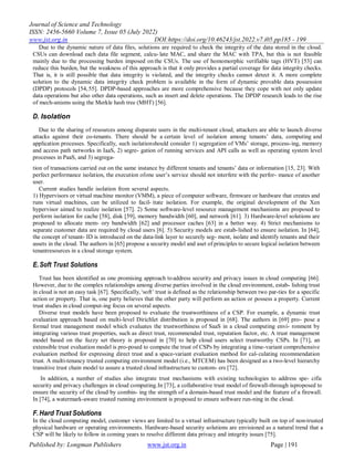 Journal of Science and Technology
ISSN: 2456-5660 Volume 7, Issue 05 (July 2022)
www.jst.org.in DOI:https://doi.org/10.46243/jst.2022.v7.i05.pp185 - 199
Published by: Longman Publishers www.jst.org.in Page | 191
Due to the dynamic nature of data files, solutions are required to check the integrity of the data stored in the cloud.
CSUs can download each data file segment, calcu- late MAC, and share the MAC with TPA, but this is not feasible
mainly due to the processing burden imposed on the CSUs. The use of homomorphic verifiable tags (HVT) [53] can
reduce this burden, but the weakness of this approach is that it only provides a partial coverage for data integrity checks.
That is, it is still possible that data integrity is violated, and the integrity checks cannot detect it. A more complete
solution to the dynamic data integrity check problem is available in the form of dynamic provable data possession
(DPDP) protocols [54,55]. DPDP-based approaches are more comprehensive because they cope with not only update
data operations but also other data operations, such as insert and delete operations. The DPDP research leads to the rise
of mech-anisms using the Merkle hash tree (MHT) [56].
D. Isolation
Due to the sharing of resources among disparate users in the multi-tenant cloud, attackers are able to launch diverse
attacks against their co-tenants. There should be a certain level of isolation among tenants‟ data, computing and
application processes. Specifically, such isolationshould consider 1) segregation of VMs‟ storage, process-ing, memory
and access path networks in IaaS, 2) segre- gation of running services and API calls as well as operating system level
processes in PaaS, and 3) segrega-
tion of transactions carried out on the same instance by different tenants and tenants‟ data or information [15, 23]. With
perfect performance isolation, the execution ofone user‟s service should not interfere with the perfor- mance of another
user.
Current studies handle isolation from several aspects.
1) Hypervisors or virtual machine monitor (VMM), a piece of computer software, firmware or hardware that creates and
runs virtual machines, can be utilized to facil- itate isolation. For example, the original development of the Xen
hypervisor aimed to realize isolation [57]. 2) Some software-level resource management mechanisms are proposed to
perform isolation for cache [58], disk [59], memory bandwidth [60], and network [61]. 3) Hardware-level solutions are
proposed to allocate mem- ory bandwidth [62] and processor caches [63] in a better way. 4) Strict mechanisms to
separate customer data are required by cloud users [6]. 5) Security models are estab-lished to ensure isolation. In [64],
the concept of tenant- ID is introduced on the data-link layer to securely seg- ment, isolate and identify tenants and their
assets in the cloud. The authors in [65] propose a security model and aset of principles to secure logical isolation between
tenantresources in a cloud storage system.
E.Soft Trust Solutions
Trust has been identified as one promising approach toaddress security and privacy issues in cloud computing [66].
However, due to the complex relationships among diverse parties involved in the cloud environment, estab- lishing trust
in cloud is not an easy task [67]. Specifically,„soft‟ trust is defined as the relationship between two par-ties for a specific
action or property. That is, one party believes that the other party will perform an action or possess a property. Current
trust studies in cloud comput-ing focus on several aspects.
Diverse trust models have been proposed to evaluate the trustworthiness of a CSP. For example, a dynamic trust
evaluation approach based on multi-level Dirichlet distribution is proposed in [68]. The authors in [69] pro- pose a
formal trust management model which evaluates the trustworthiness of SaaS in a cloud computing envi- ronment by
integrating various trust properties, such as direct trust, recommended trust, reputation factor, etc. A trust management
model based on the fuzzy set theory is proposed in [70] to help cloud users select trustworthy CSPs. In [71], an
extensible trust evaluation model is pro-posed to compute the trust of CSPs by integrating a time-variant comprehensive
evaluation method for expressing direct trust and a space-variant evaluation method for cal-culating recommendation
trust. A multi-tenancy trusted computing environment model (i.e., MTCEM) has been designed as a two-level hierarchy
transitive trust chain model to assure a trusted cloud infrastructure to custom- ers [72].
In addition, a number of studies also integrate trust mechanisms with existing technologies to address spe- cific
security and privacy challenges in cloud computing.In [73], a collaborative trust model of firewall-through isproposed to
ensure the security of the cloud by combin- ing the strength of a domain-based trust model and the feature of a firewall.
In [74], a watermark-aware trusted running environment is proposed to ensure software run-ning in the cloud.
F.Hard Trust Solutions
In the cloud computing model, customer views are limited to a virtual infrastructure typically built on top of non-trusted
physical hardware or operating environments. Hardware-based security solutions are envisioned as a natural trend that a
CSP will be likely to follow in coming years to resolve different data privacy and integrity issues [75].
 