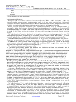 Journal of Science and Technology
ISSN: 2456-5660 Volume 7, Issue 05 (July 2022)
www.jst.org.in DOI:https://doi.org/10.46243/jst.2022.v7.i05.pp185 - 199
Published by: Longman Publishers www.jst.org.in Page | 193
Trust √ √ √ √ √
TPM √ √ √
Governance √ √ √
TPA: third-party audits, TPM: trusted platform module.
encrypted data or information.
Encryption could be an effective solution to a loss of control situation. When a CSP is safeguarding a CSU‟s data,
encryption could serve as an extra layer to prevent security breach. For the same reason, encryption helps with the multi-
tenancy and virtualization challenges sinceit provides additional protection against a potential attemptfrom a tenant to steal
the data or information belonging toanother tenant who may be residing on the same physicalmachine.
Related to security management, encryption, in fact, generates more problems due to the additional complex- ity
introduced by various cloud computing scenarios. Forexample, one apparent problem is deciding on who is responsible
for doing the encryption. Is it the CSU, CSP, or third party? How should encryption keys be handled? Who has the right
to decrypt the data? These questions are remaining to be answered by emerging research works in cloud computing
security.
The major limitation of encryption algorithms is the encryption overhead, especially the computational bur- den. This
burden becomes even bigger when the data to be encrypted is more dynamic in nature. For example, a log file is
constantly updated, which will require an addi-tional number of encryption attempts compared to more static files.
Access Control: By appropriately defining whether a user has the privilege to perform a given action on an object at a
fine-grained level, access control schemes can be deployed by CSPs to effectively resist malicious insid- ers and
DoS/DDoS attacks. Authentication and authori- zation models are developed to control users‟ access to the physical and
virtual resources in the multi-tenant environment [80, 81]. In additions, CSUs can gain better control over their
data/applications by designing their ownaccess control policies [82].
The limitations of access control schemes are twofold.
1) Fine-grained access control schemes may introduce high complexity that limits their scalability. How to
simultaneously achieve the goals of fine-grainedness and
scalability for access control in cloud computing remainsan open issue. 2) Access control architectures usually assume that
the data owners and the data servers are in the same security domain, where the data servers are fully trusted to commit
access control policies. However,this assumption may not hold in the cloud environment, where data owners and cloud
servers are usually in two different security domains [47]. Even if perfect access control policies are made by the data
owner, it is still highly risky that cloud servers may arbitrarily access the data by themselves or not strictly follow the
policies to control the access from third parties. One feasible solutionis to ensure the fulfillment of data owners‟ access
controlpolicies through other solutions, such as encryption.
Third Party Auditing: TPA is helpful with deterring malicious insider attacks. By auditing the activities of the employees,
it is more probable for a security team to detect any suspicious activities indicating the existence of a malicious insider.
Since auditing is typically done after the fact, TPA may not be able to detect DoS attacks in real time. However, there is
an emerging trend to auto- mate the auditing process, and the detection of DoS attacks could be one of the responsibilities
of TPA, but the reporting of the attacks may still occur once they are over.
TPA can be a primary control to prevent loss of controlsince it can be used to assess and evaluate how much of the
control over IT resources is truly transferred to a CSPwhen a CSU adopts cloud computing. Due to the ongoingnature of
auditing, a CSU can effectively track the bal- ance between its own control over the IT resources and that of a CSP.
TPA can also improve the transparency of a CSP by demanding more information on various aspects of CSP security
readiness. How much information could be available to a CSU still depends on the CSP, but the leverage the CSU has
in terms of purchasing the cloud services and offering revenue potentials for the CSP can have a significant impact on
the degree of transparence tobe demonstrated by the CSP. TPA can partially handle multi-tenancy and virtualiza-tion
challenges by helping to discover potential security breaches in the multi-tenancy and virtualization environ- ments.
Finally, TPA is an essential mechanism in manag- ing security. Without auditing, it is impossible to do any type of
security management.
The major limitation of TPA is its after-the-fact naturewhich makes it incapable of detecting an anomaly and reacting
to it in real time. Furthermore, there are some areas of TPA that have not been heavily studied. For example, the auditing
of data availability and access con-trol problems, such as authorization and accountability, are largely missing in the
discussions of the existing liter-ature. This indicates much room for growth in terms of research in these topics.
Isolation: Isolation based schemes are mainly pro- posed to address security issues caused by multi-tenancy and
virtualization. By creating dedicated logical devices for each single tenant, the isolation based schemes aim to ensure
perfect isolation where one tenant‟s performance is not interfered with by other tenants running on the same physical
hardware. However, due to the absence of physical isolation, smart attackers are still able to launch attacks penetrating
 
