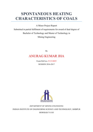 SPONTANEOUS HEATING
CHARACTERISTICS OF COALS
A Minor Project Report
Submitted in partial fulfilment of requirements for award of dual degree of
Bachelor of Technology and Master of Technology in
Mining Engineering
By
ANURAG KUMAR JHA
Exam Roll no.-511214025
SESSION 2016-2017
DEPARTMENT OF MINING ENGINEEING
INDIAN INSTITUTE OF ENGINEERING SCIENCE AND TECHNOLOGY, SHIBPUR
HOWRAH-711103
 