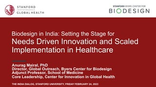 Biodesign in India: Setting the Stage for
Needs Driven Innovation and Scaled
Implementation in Healthcare
Anurag Mairal, PhD
Director, Global Outreach, Byers Center for Biodesign
Adjunct Professor, School of Medicine
Core Leadership, Center for Innovation in Global Health
THE INDIA DIALOG, STANFORD UNIVERSITY, FRIDAY FEBRUARY 24, 2023
 