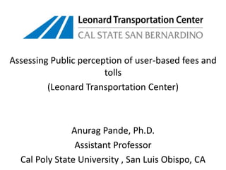 Assessing Public perception of user-based fees and tolls (Leonard Transportation Center) AnuragPande, Ph.D. Assistant Professor Cal Poly State University , San Luis Obispo, CA 