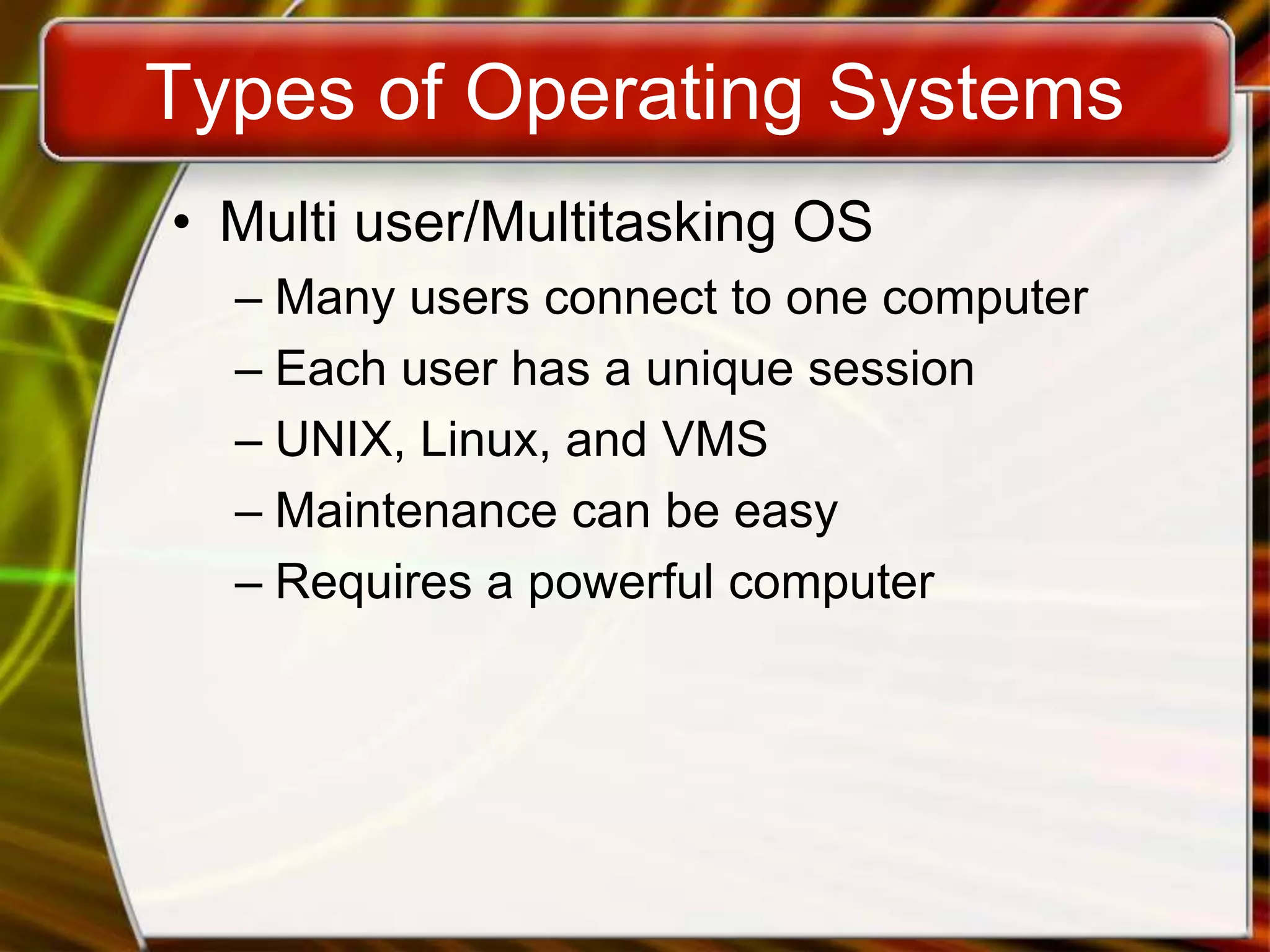 Types of Operating Systems
• Multi user/Multitasking OS
– Many users connect to one computer
– Each user has a unique session
– UNIX, Linux, and VMS
– Maintenance can be easy
– Requires a powerful computer
 