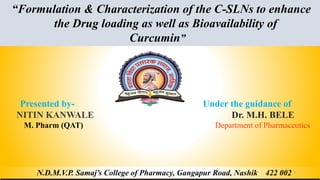 “Formulation & Characterization of the C-SLNs to enhance
the Drug loading as well as Bioavailability of
Curcumin”
N.D.M.V.P. Samaj’s College of Pharmacy, Gangapur Road, Nashik 422 002
Presented by- Under the guidance of
NITIN KANWALE Dr. M.H. BELE
M. Pharm (QAT) Department of Pharmaceutics
1
 