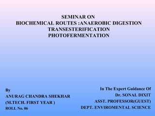 SEMINAR ON
BIOCHEMICAL ROUTES :ANAEROBIC DIGESTION
TRANSESTERIFICATION
PHOTOFERMENTATION
By
ANURAG CHANDRA SHEKHAR
(M.TECH. FIRST YEAR )
ROLL No. 06
In The Expert Guidance Of
Dr. SONAL DIXIT
ASST. PROFESSOR(GUEST)
DEPT. ENVIROMENTAL SCIENCE
 