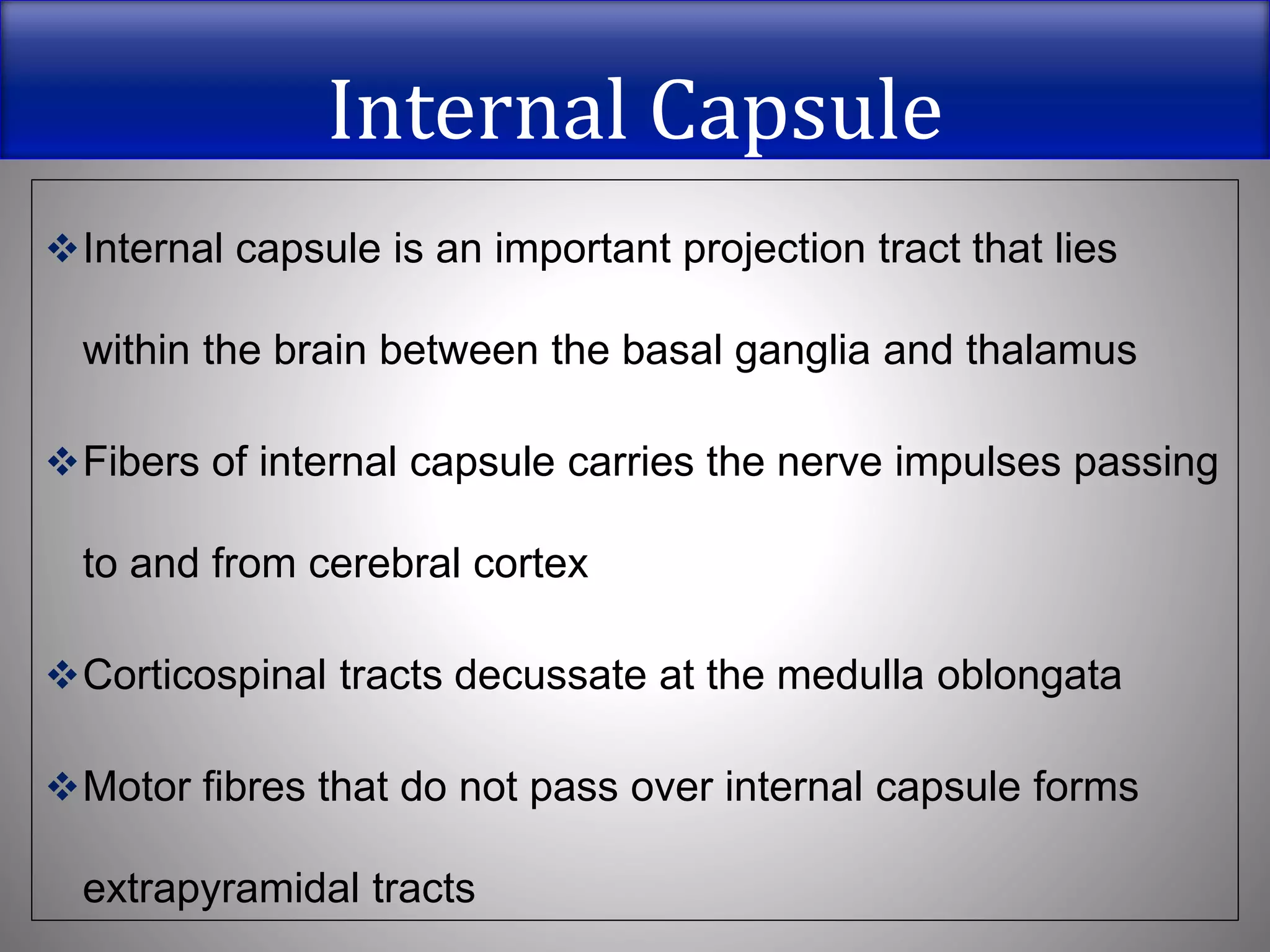 Internal Capsule
Internal capsule is an important projection tract that lies
within the brain between the basal ganglia and thalamus
Fibers of internal capsule carries the nerve impulses passing
to and from cerebral cortex
Corticospinal tracts decussate at the medulla oblongata
Motor fibres that do not pass over internal capsule forms
extrapyramidal tracts
 