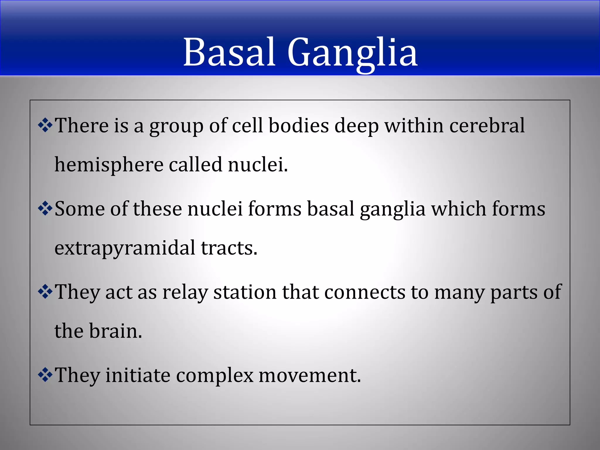 Basal Ganglia
There is a group of cell bodies deep within cerebral
hemisphere called nuclei.
Some of these nuclei forms basal ganglia which forms
extrapyramidal tracts.
They act as relay station that connects to many parts of
the brain.
They initiate complex movement.
 