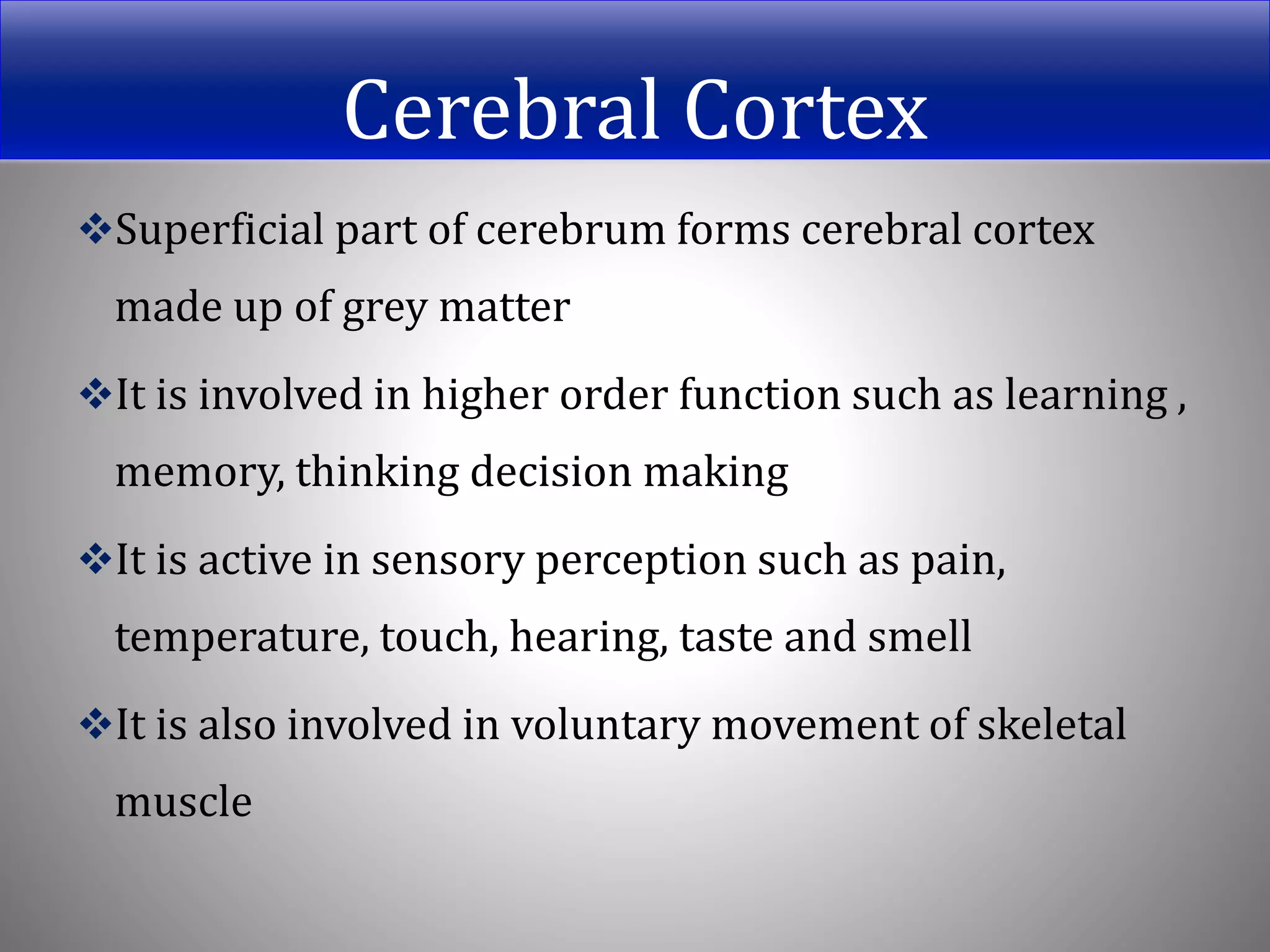 Cerebral Cortex
Superficial part of cerebrum forms cerebral cortex
made up of grey matter
It is involved in higher order function such as learning ,
memory, thinking decision making
It is active in sensory perception such as pain,
temperature, touch, hearing, taste and smell
It is also involved in voluntary movement of skeletal
muscle
 