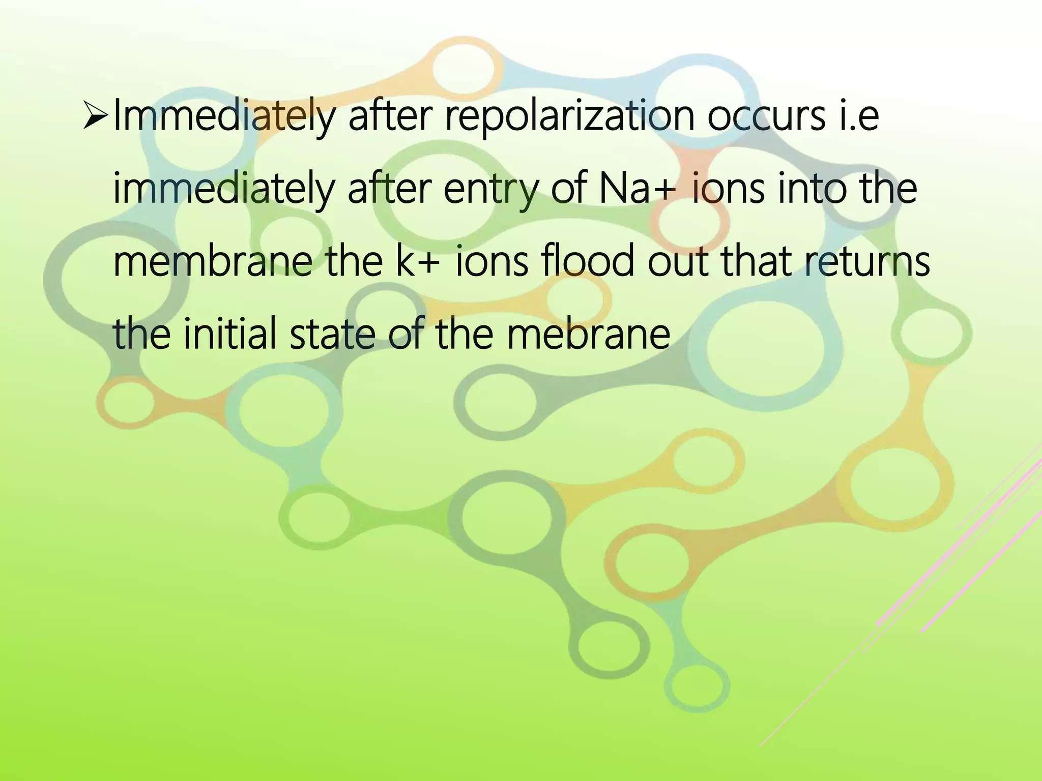 Immediately after repolarization occurs i.e
immediately after entry of Na+ ions into the
membrane the k+ ions flood out that returns
the initial state of the mebrane
 