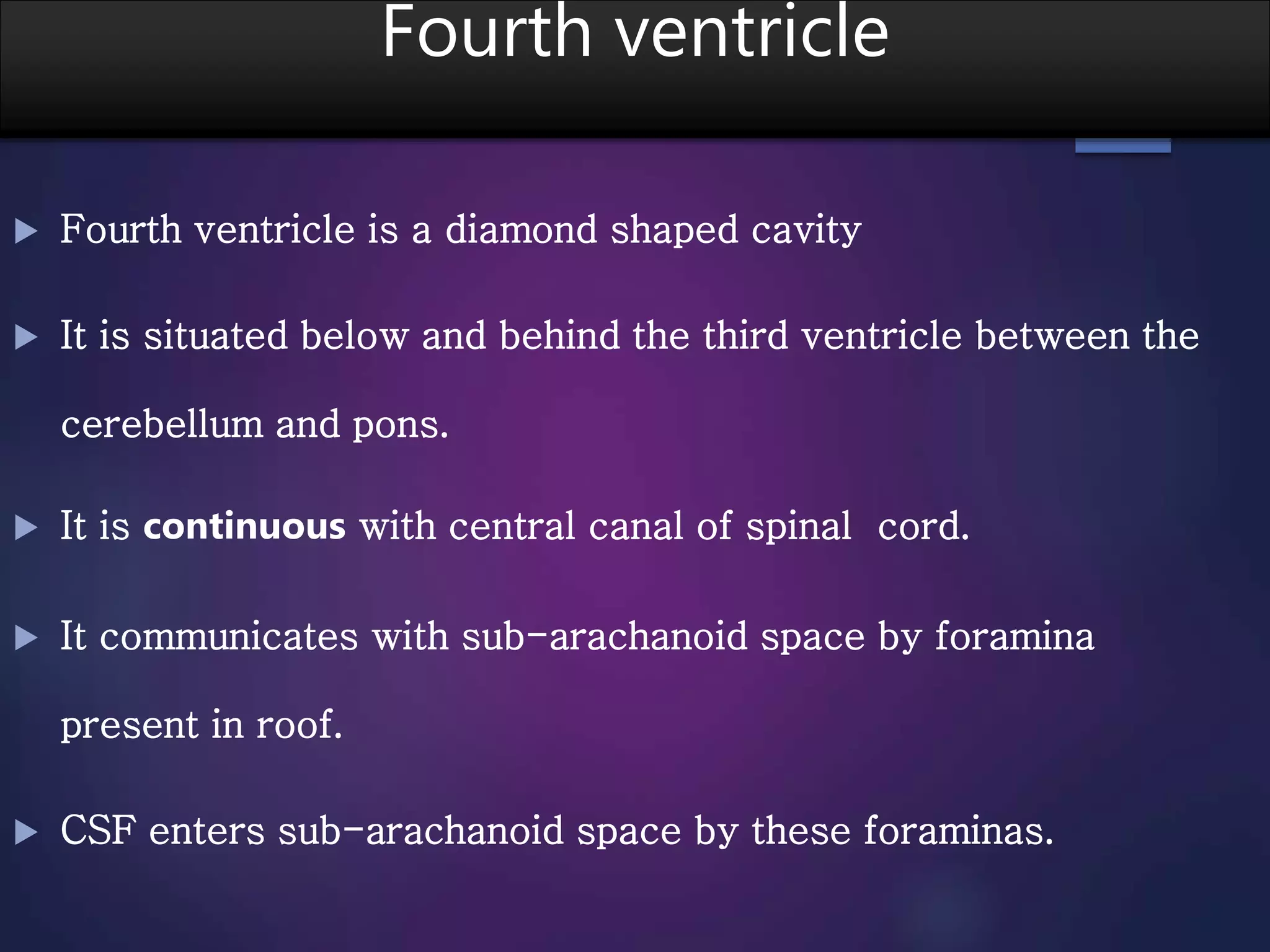 Fourth ventricle
 Fourth ventricle is a diamond shaped cavity
 It is situated below and behind the third ventricle between the
cerebellum and pons.
 It is continuous with central canal of spinal cord.
 It communicates with sub-arachanoid space by foramina
present in roof.
 CSF enters sub-arachanoid space by these foraminas.
 
