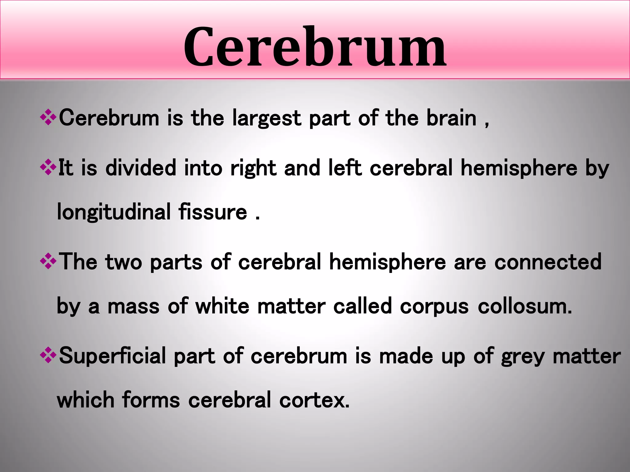 Cerebrum
Cerebrum is the largest part of the brain ,
It is divided into right and left cerebral hemisphere by
longitudinal fissure .
The two parts of cerebral hemisphere are connected
by a mass of white matter called corpus collosum.
Superficial part of cerebrum is made up of grey matter
which forms cerebral cortex.
 