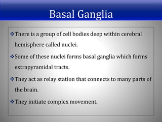 Basal Ganglia
There is a group of cell bodies deep within cerebral
hemisphere called nuclei.
Some of these nuclei forms basal ganglia which forms
extrapyramidal tracts.
They act as relay station that connects to many parts of
the brain.
They initiate complex movement.
 