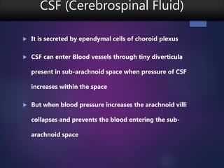 CSF (Cerebrospinal Fluid)
 It is secreted by ependymal cells of choroid plexus
 CSF can enter Blood vessels through tiny diverticula
present in sub-arachnoid space when pressure of CSF
increases within the space
 But when blood pressure increases the arachnoid villi
collapses and prevents the blood entering the sub-
arachnoid space
 