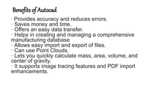 Benefits of Autocad
· Provides accuracy and reduces errors.
· Saves money and time.
· Offers an easy data transfer.
· Helps in creating and managing a comprehensive
manufacturing database
· Allows easy import and export of files.
· Can use Point Clouds.
· Lets you quickly calculate mass, area, volume, and
center of gravity.
· It supports image tracing features and PDF import
enhancements.
 