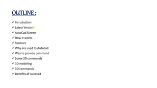 OUTLINE :
Intruduction
Latest Version
AutoCad Screen
How it works
Toolbars
Why are used to Autocad
Way to provide command
Some 2D commands
3D modeling
3D commands
Benefits of Autocad
 