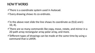 HOW IT WORKS
There is a coordinate system used in Autocad.
Every drawing shows its co-ordinate.
In the above next slide the line shows its coordinate as (9,6) and (-
10,-4).
There are so many commands like copy, move, rotate, and mirror in a
2D path array rectangular array polar array, and more.
Different types of drawings can be made at the same time by using a
command that is LAYER.
 
