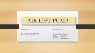 AIR LIFT PUMP
Submitted By:
Anurag Ratan Shakya
Roll no. : 1700850
B.TECH (Mechanical)
Submitted To:
Prof. ANURAG GUPTA
 