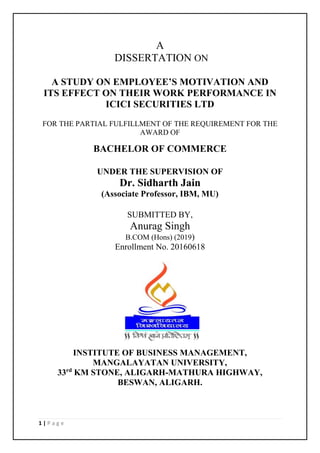 1 | P a g e
A
DISSERTATION ON
A STUDY ON EMPLOYEE’S MOTIVATION AND
ITS EFFECT ON THEIR WORK PERFORMANCE IN
ICICI SECURITIES LTD
FOR THE PARTIAL FULFILLMENT OF THE REQUIREMENT FOR THE
AWARD OF
BACHELOR OF COMMERCE
UNDER THE SUPERVISION OF
Dr. Sidharth Jain
(Associate Professor, IBM, MU)
SUBMITTED BY,
Anurag Singh
B.COM (Hons) (2019)
Enrollment No. 20160618
INSTITUTE OF BUSINESS MANAGEMENT,
MANGALAYATAN UNIVERSITY,
33rd
KM STONE, ALIGARH-MATHURA HIGHWAY,
BESWAN, ALIGARH.
 