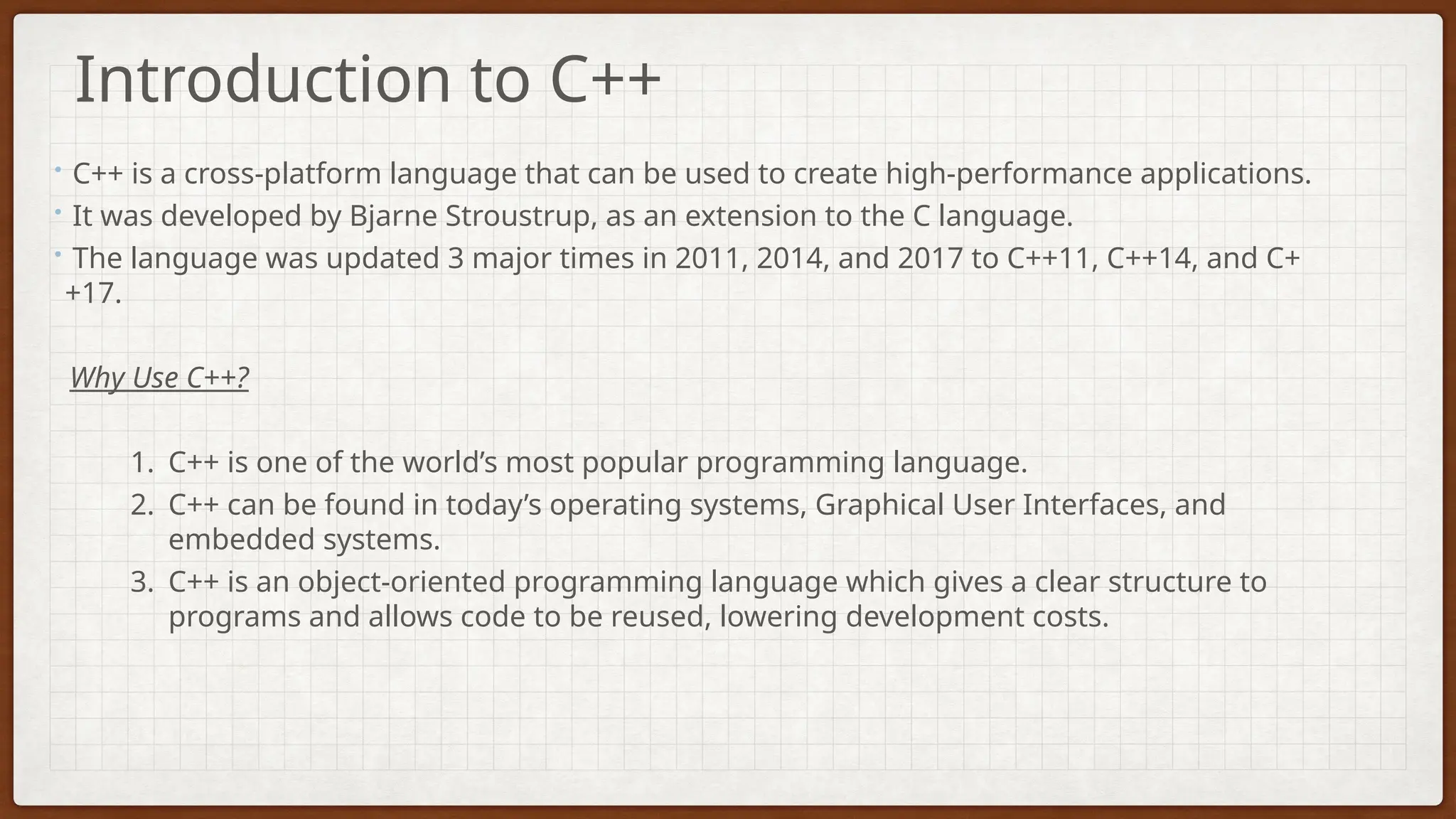 • C++ is a cross-platform language that can be used to create high-performance applications.
• It was developed by Bjarne Stroustrup, as an extension to the C language.
• The language was updated 3 major times in 2011, 2014, and 2017 to C++11, C++14, and C+
+17.
Why Use C++?
1. C++ is one of the world’s most popular programming language.
2. C++ can be found in today’s operating systems, Graphical User Interfaces, and
embedded systems.
3. C++ is an object-oriented programming language which gives a clear structure to
programs and allows code to be reused, lowering development costs.
Introduction to C++
 