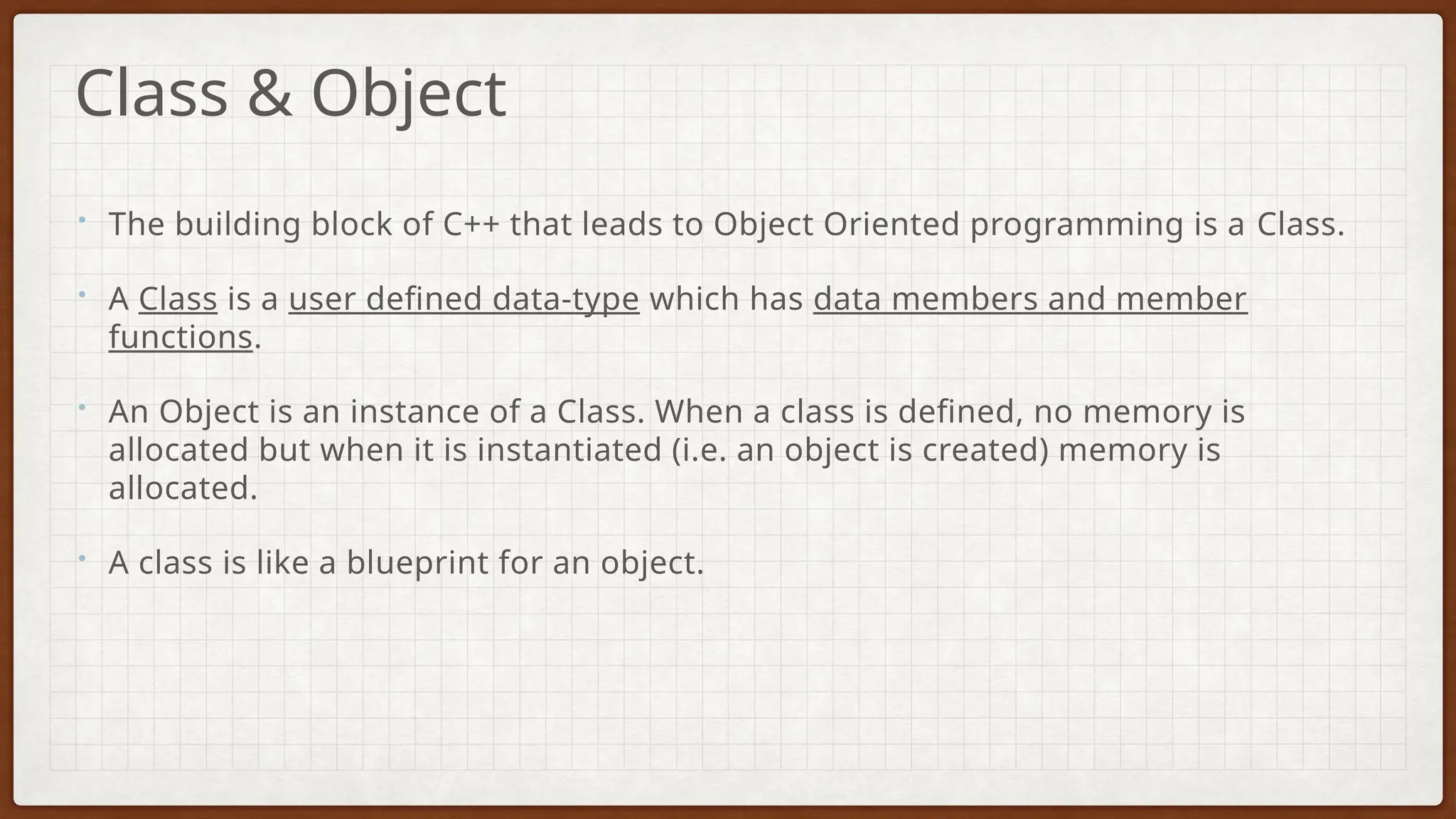 • The building block of C++ that leads to Object Oriented programming is a Class.
• A Class is a user defined data-type which has data members and member
functions.
• An Object is an instance of a Class. When a class is defined, no memory is
allocated but when it is instantiated (i.e. an object is created) memory is
allocated.
• A class is like a blueprint for an object.
Class & Object
 