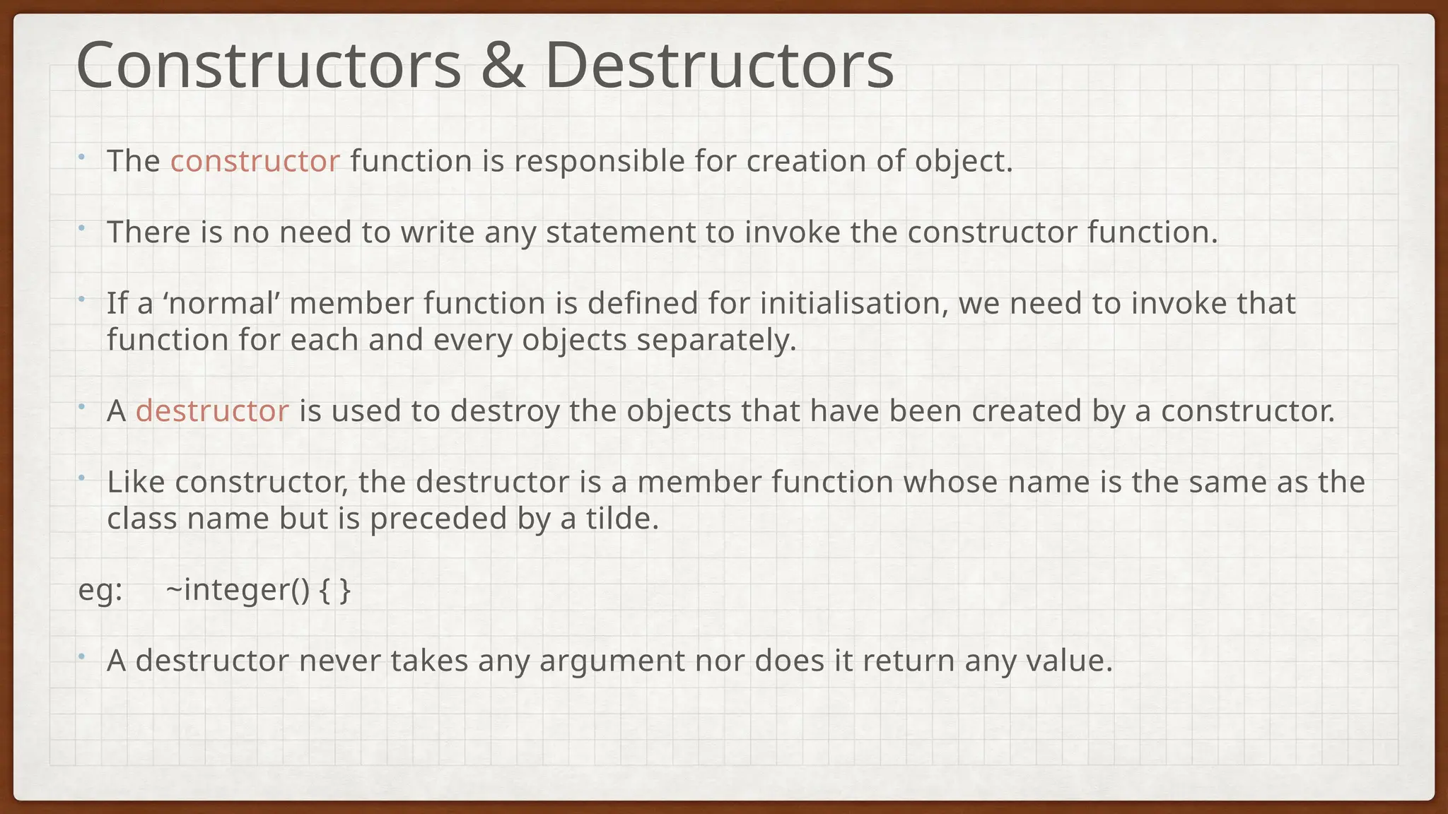 • The constructor function is responsible for creation of object.
• There is no need to write any statement to invoke the constructor function.
• If a ‘normal’ member function is defined for initialisation, we need to invoke that
function for each and every objects separately.
• A destructor is used to destroy the objects that have been created by a constructor.
• Like constructor, the destructor is a member function whose name is the same as the
class name but is preceded by a tilde.
eg: ~integer() { }
• A destructor never takes any argument nor does it return any value.
Constructors & Destructors
 