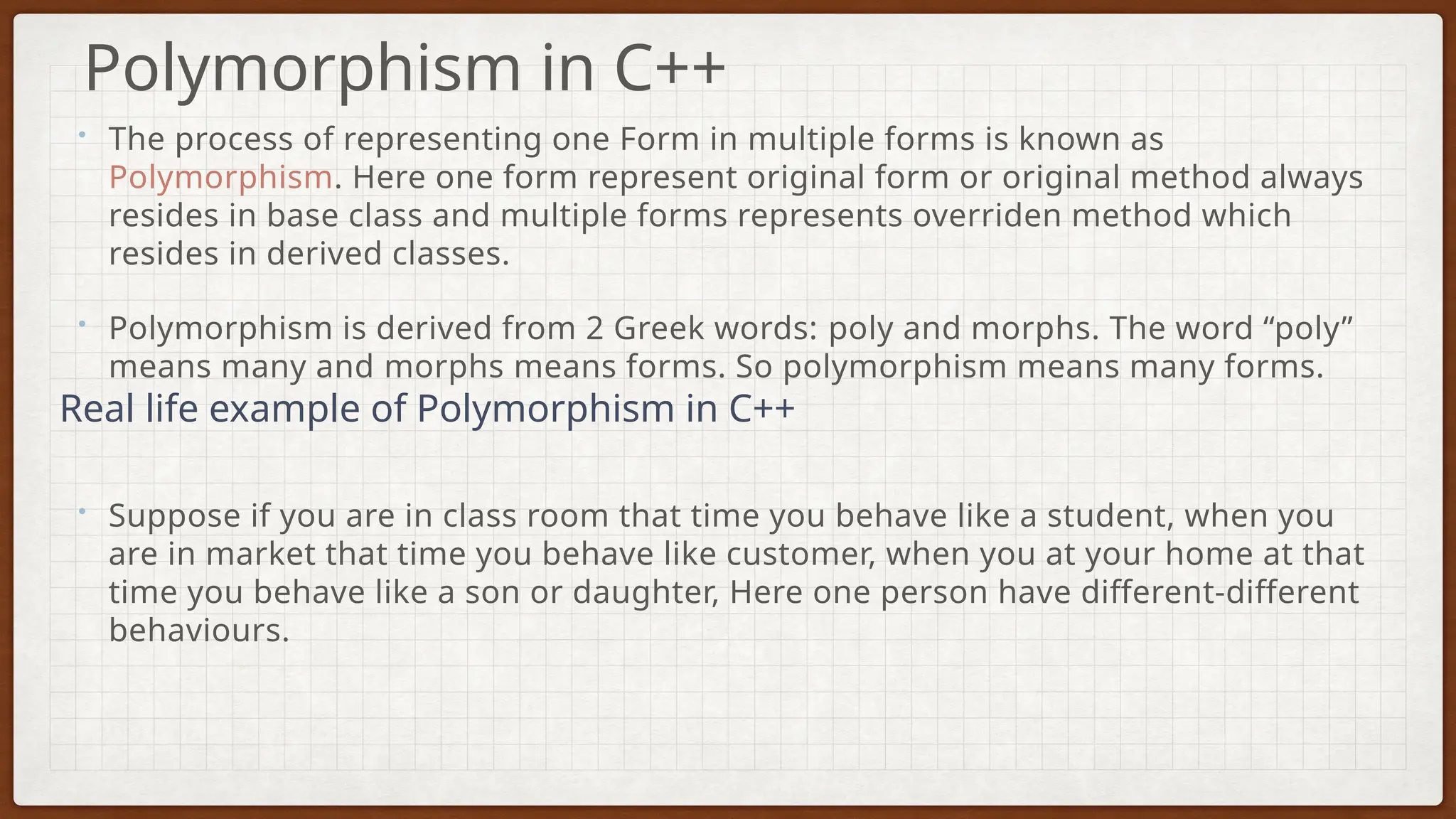 • The process of representing one Form in multiple forms is known as
Polymorphism. Here one form represent original form or original method always
resides in base class and multiple forms represents overriden method which
resides in derived classes.
• Polymorphism is derived from 2 Greek words: poly and morphs. The word “poly”
means many and morphs means forms. So polymorphism means many forms.
• Suppose if you are in class room that time you behave like a student, when you
are in market that time you behave like customer, when you at your home at that
time you behave like a son or daughter, Here one person have different-different
behaviours.
Polymorphism in C++
Real life example of Polymorphism in C++
 