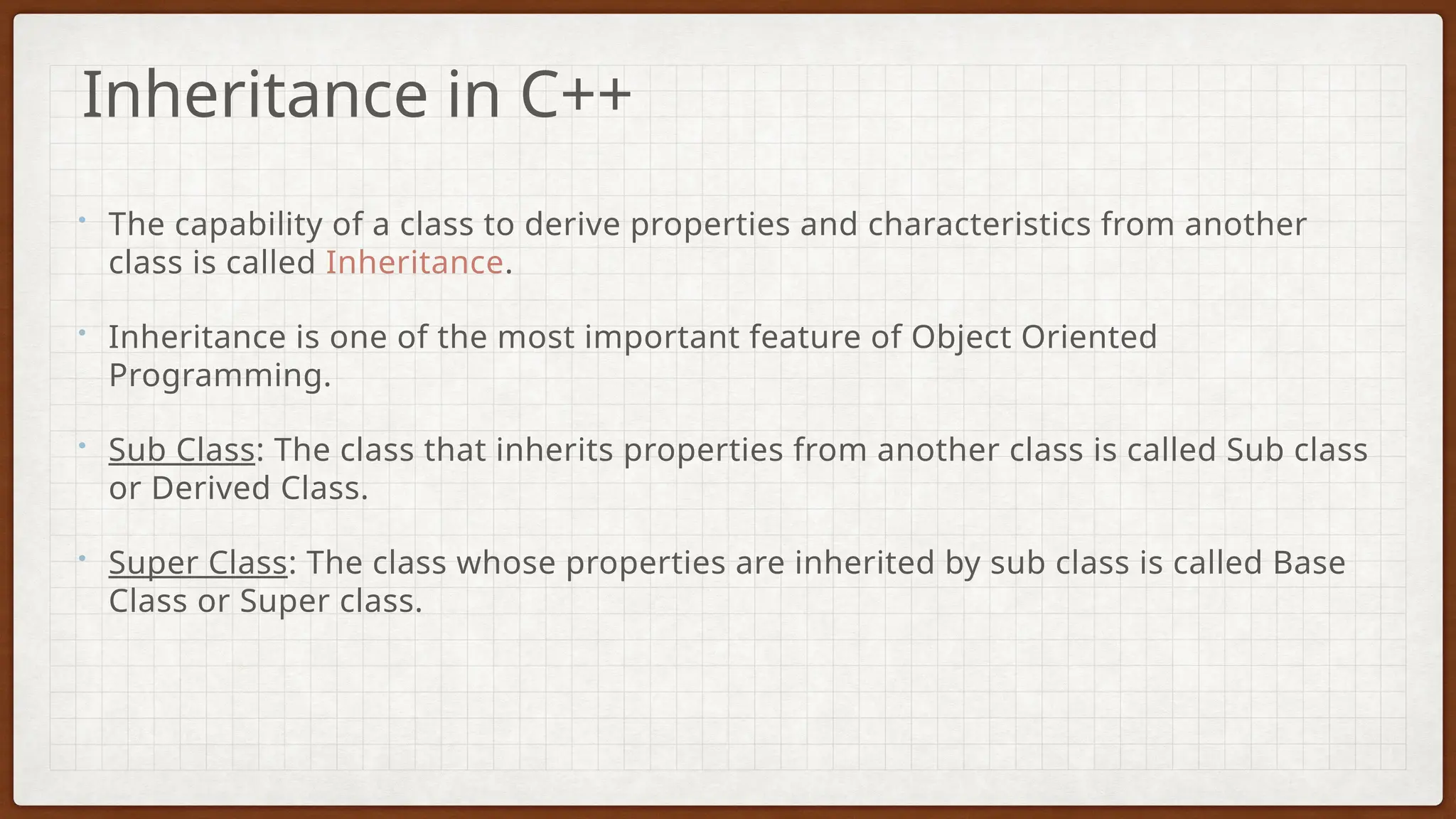 • The capability of a class to derive properties and characteristics from another
class is called Inheritance.
• Inheritance is one of the most important feature of Object Oriented
Programming.
• Sub Class: The class that inherits properties from another class is called Sub class
or Derived Class.
• Super Class: The class whose properties are inherited by sub class is called Base
Class or Super class.
Inheritance in C++
 