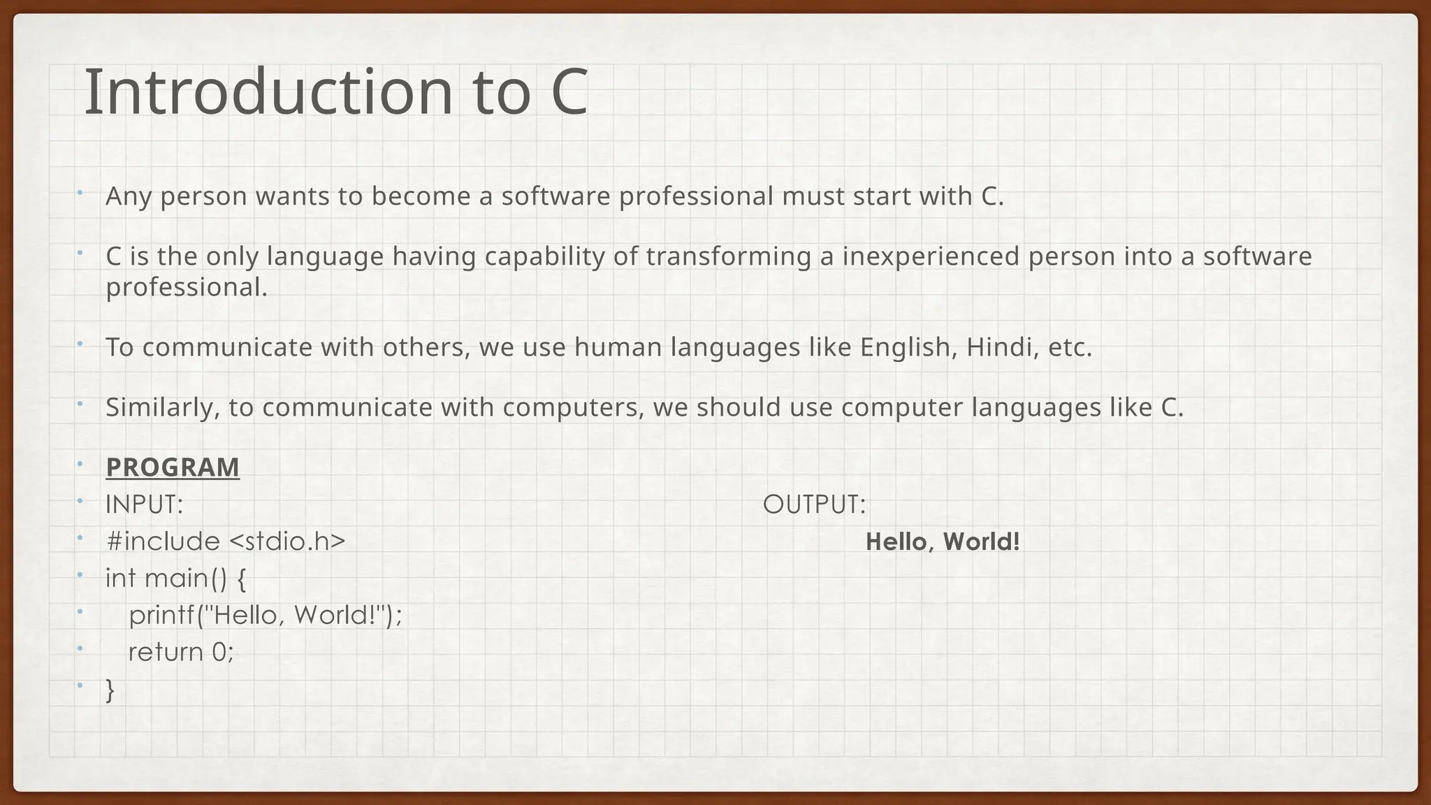 • Any person wants to become a software professional must start with C.
• C is the only language having capability of transforming a inexperienced person into a software
professional.
• To communicate with others, we use human languages like English, Hindi, etc.
• Similarly, to communicate with computers, we should use computer languages like C.
• PROGRAM
• INPUT: OUTPUT:
• #include <stdio.h> Hello, World!
• int main() {
• printf("Hello, World!");
• return 0;
• }
Introduction to C
 