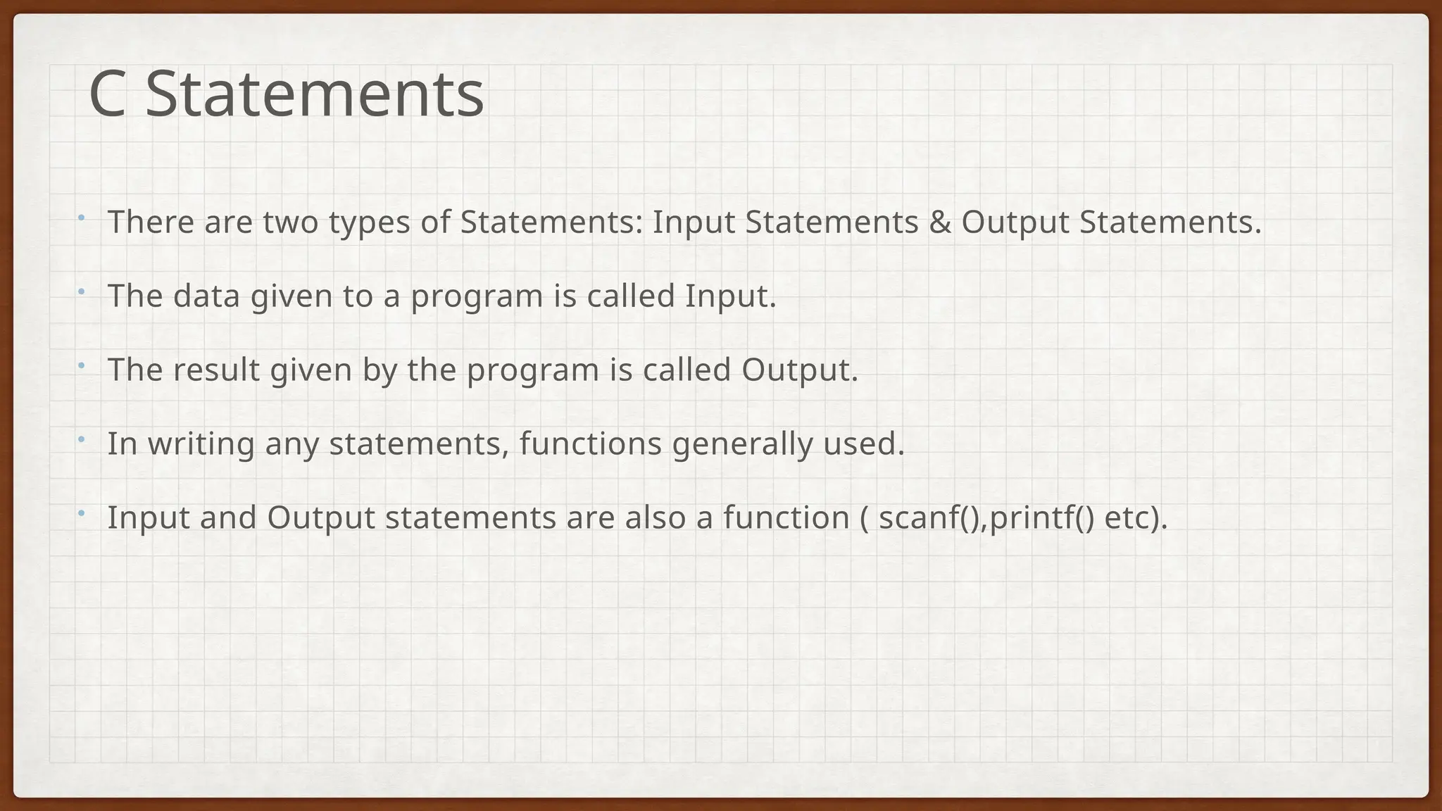 • There are two types of Statements: Input Statements & Output Statements.
• The data given to a program is called Input.
• The result given by the program is called Output.
• In writing any statements, functions generally used.
• Input and Output statements are also a function ( scanf(),printf() etc).
C Statements
 