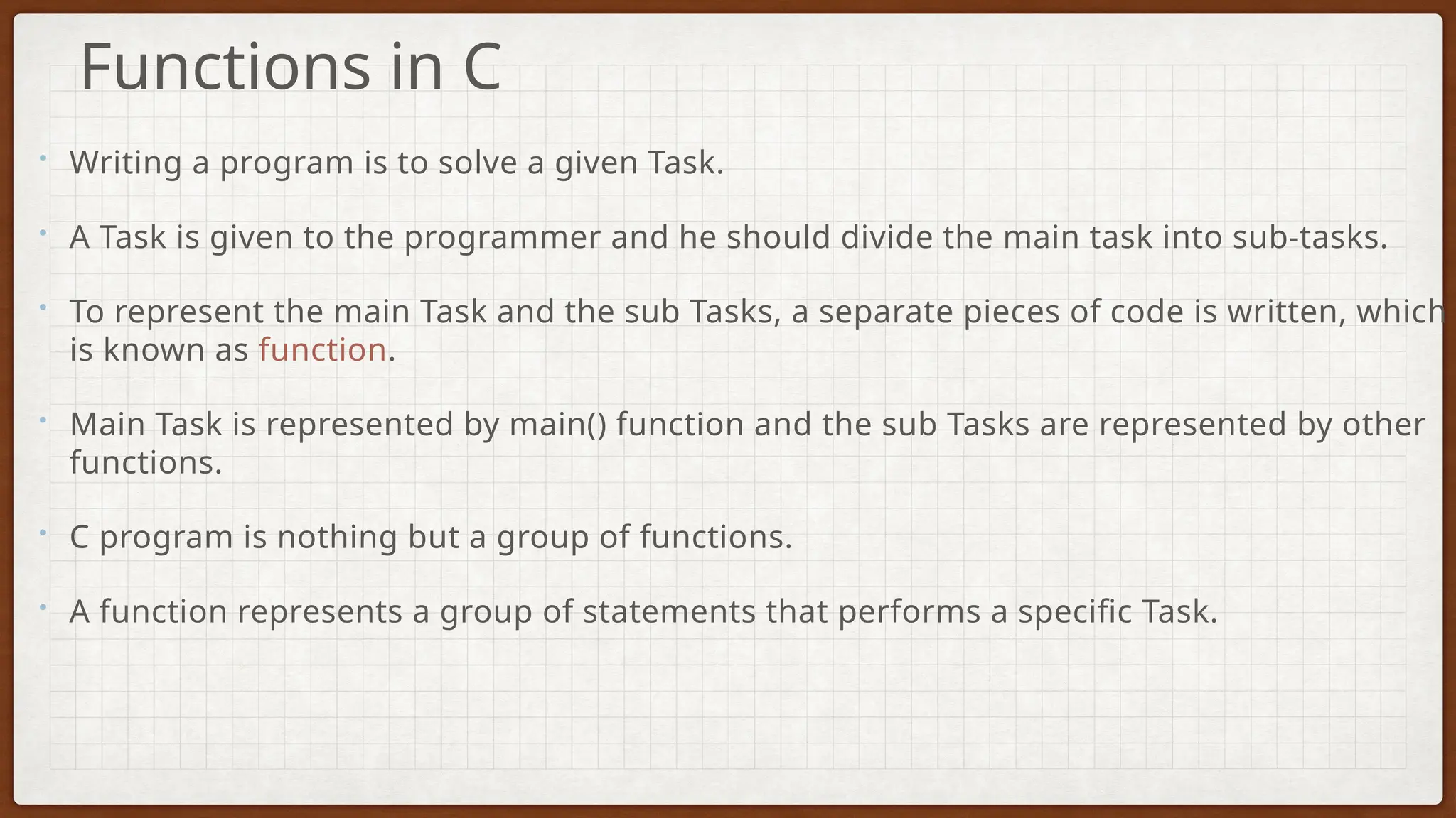 • Writing a program is to solve a given Task.
• A Task is given to the programmer and he should divide the main task into sub-tasks.
• To represent the main Task and the sub Tasks, a separate pieces of code is written, which
is known as function.
• Main Task is represented by main() function and the sub Tasks are represented by other
functions.
• C program is nothing but a group of functions.
• A function represents a group of statements that performs a specific Task.
Functions in C
 