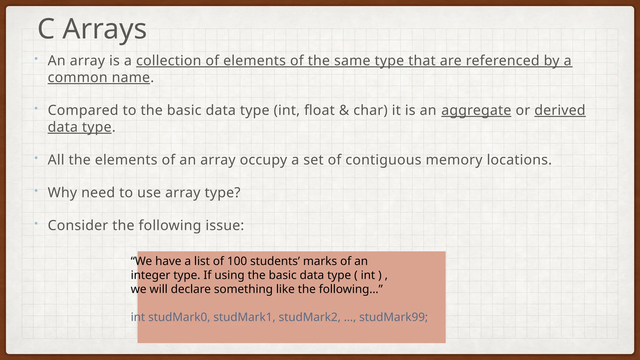 • An array is a collection of elements of the same type that are referenced by a
common name.
• Compared to the basic data type (int, float & char) it is an aggregate or derived
data type.
• All the elements of an array occupy a set of contiguous memory locations.
• Why need to use array type?
• Consider the following issue:
C Arrays
“We have a list of 100 students’ marks of an
integer type. If using the basic data type ( int ) ,
we will declare something like the following…”
int studMark0, studMark1, studMark2, …, studMark99;
 