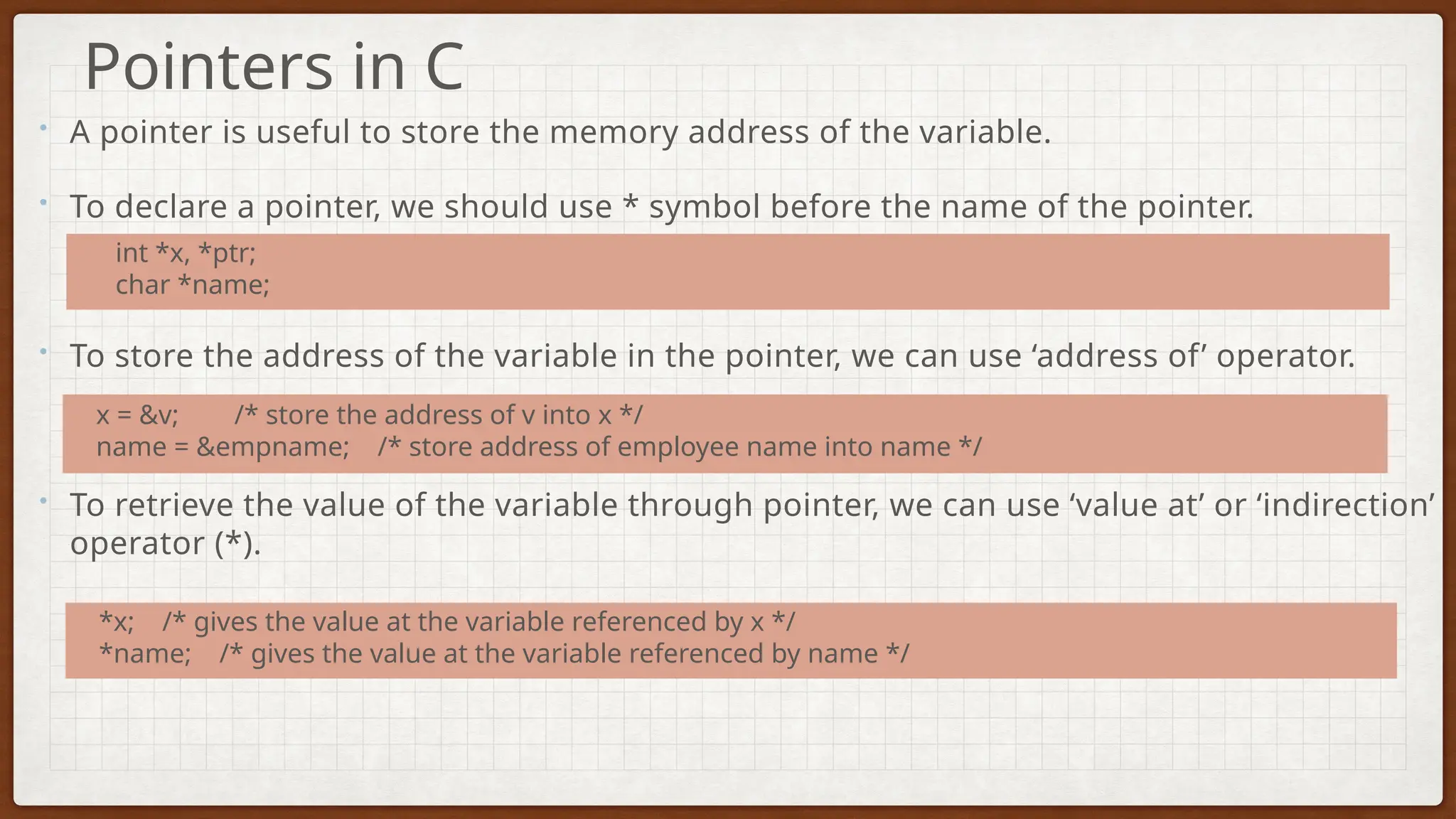 • A pointer is useful to store the memory address of the variable.
• To declare a pointer, we should use * symbol before the name of the pointer.
• To store the address of the variable in the pointer, we can use ‘address of’ operator.
• To retrieve the value of the variable through pointer, we can use ‘value at’ or ‘indirection’
operator (*).
Pointers in C
int *x, *ptr;
char *name;
x = &v; /* store the address of v into x */
name = &empname; /* store address of employee name into name */
*x; /* gives the value at the variable referenced by x */
*name; /* gives the value at the variable referenced by name */
 