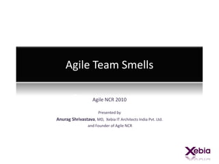 Agile Team Smells Agile NCR 2010 Presented by  Anurag Shrivastava, MD,  Xebia IT Architects India Pvt. Ltd. and Founder of Agile NCR  