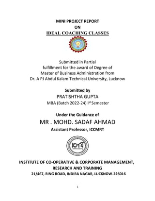 1
MINI PROJECT REPORT
ON
IDEAL COACHING CLASSES
Submitted in Partial
fulfillment for the award of Degree of
Master of Business Administration from
Dr. A PJ Abdul Kalam Technical University, Lucknow
Submitted by
PRATISHTHA GUPTA
MBA (Batch 2022-24) Ist
Semester
Under the Guidance of
MR . MOHD. SADAF AHMAD
Assistant Professor, ICCMRT
INSTITUTE OF CO-OPERATIVE & CORPORATE MANAGEMENT,
RESEARCH AND TRAINING
21/467, RING ROAD, INDIRA NAGAR, LUCKNOW-226016
 