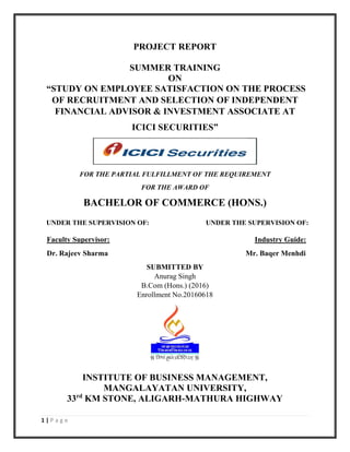 1 | P a g e
PROJECT REPORT
SUMMER TRAINING
ON
“STUDY ON EMPLOYEE SATISFACTION ON THE PROCESS
OF RECRUITMENT AND SELECTION OF INDEPENDENT
FINANCIAL ADVISOR & INVESTMENT ASSOCIATE AT
ICICI SECURITIES”
FOR THE PARTIAL FULFILLMENT OF THE REQUIREMENT
FOR THE AWARD OF
BACHELOR OF COMMERCE (HONS.)
UNDER THE SUPERVISION OF: UNDER THE SUPERVISION OF:
Faculty Supervisor: Industry Guide:
Dr. Rajeev Sharma Mr. Baqer Menhdi
SUBMITTED BY
Anurag Singh
B.Com (Hons.) (2016)
Enrollment No.20160618
INSTITUTE OF BUSINESS MANAGEMENT,
MANGALAYATAN UNIVERSITY,
33rd
KM STONE, ALIGARH-MATHURA HIGHWAY
 