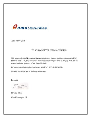 Date- 30-07-2018
TO WHOMSOEVER IT MAY CONCERN
This is to certify that Mr. Anurag Singh was undergo a 6 weeks training programme at ICICI
SECURITIES LTD , Lucknow office from the duration 14th
june 2018 to 28th
july 2018 . He has
worked under the guidance of Mr. Baqer Menhdi .
He has successfully completed his Project with ICICI SECURITIES LTD .
We wish him all the best in his future endeavours .
Regards
Shweta More
Chief Manager, HR
 