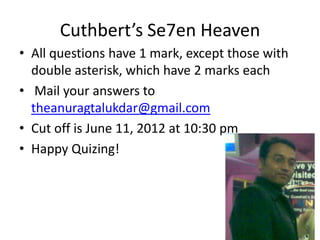 Cuthbert’s Se7en Heaven
• All questions have 1 mark, except those with
  double asterisk, which have 2 marks each
• Mail your answers to
  theanuragtalukdar@gmail.com
• Cut off is June 11, 2012 at 10:30 pm
• Happy Quizing!
 