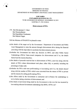 • GOVERNMENT OF INDIA
MINISTRY OF FINANCE
DEPARTMENT OF INVESTMENT AND PUBLIC ASSET MANAGEMENT
LOKSABHA
UNSTARRED QUESTION NO. 179
TO BE ANSWERED ON MONDAY, NOVEMBER 18,2019
KARTIKA 27,1941 (SAKA)
Disinvestment of PSUs
179. Shri Shivakumar C. Udasi:
Shri Muraleedharan:
Shri Rajeshbhai Chudasama:
Shri Malook Nagar:
Will the Minister of FINANCE be pleased to state:
(a)the details of the target set by the Government / Department of Investment and Public
Asset Management to raise the amount through disinvestment drive during the financial
year along with the steps taken to accelerate the disinvestment process;
(b)whether the Government has taken any decision on BPCL and other Public Sector
Undertakings (PSUs)/ State-owned companies for disinvestment and if so, the details
thereof and the reasons therefore;
(c)the details of proceeds received due to disinvestment of PSUs, year-wise along with the
details of PSUs where disinvestment took place, either fully or partially including the
percentage of stake sold;
(d)whether the PSUs sold were profit-making or loss-making and if so, the details thereof
along with the number of PSUs which were converted from the stature of PSU to private
and the reasons for selling profit-making PSUs;
(e)the efforts made by the Government to restructure and re-finance the undertakings to
revive before taking a decision of disinvestment; and
(f) the details of provisions being made by the Government to tide over the loss incurred by
loss-making telecom Government undertakings like BSNL, MTNL etc?
 